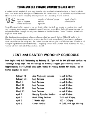 5
YOUNG AND OLD PROVIDE WARMTH TO AREA NEEDY
Chicks with Stix worked all year long to make cold weather items to distribute to those locally in
need. The items below were given in December 2014 to residents of the Freedom House and Golden
House as well as those served by Encompass and the Green Bay School District:
5 scarves 12 pairs of mittens/gloves 1 pair of socks
1 pair of slippers 84 hats 5 headbands
16 hat/mitten sets 4 pillows
More Chicks with Stix members (no age limit…all are invited) are needed to continue this good
work, making warm weather accessories as well as other items (Haiti dolls, pillowcase dresses, etc.)
delivered to Haiti through our very own Friends of Haiti volunteer, Donna Zelazoski, wheelchair
bags and much more.
Our Confirmation youth and other members worked last month during IMPACT night to tie
blankets for the many homeless in our area. A collection of winter hats, gloves, scarves and more
were also collected for many who, for various reasons, have no place to call their own. Thanks to all
who participated and/or donated items. The pickup vehicle was EMPTY when it arrived but FULL
when it left here with all of the donations inside!
LENT and EASTER WORSHIP SCHEDULE
Lent begins with Ash Wednesday on February 18. There will be NO mid-week services on
Thursdays during Lent. We are working on holding a dinner hour between services
(approximately 4:45-6:20pm) each night. Watch the weekly bulletin for details. The full
Lenten schedule is below:
February 18 Ash Wednesday services 4 and 6:30pm
February 25 Lent Services 4 and 6:30pm
March 4 Lent Services 4 and 6:40pm
March 11 Lent Services 4 and 6:30pm
March 18 Lent Services 4 and 6:30pm
March 25 Lent Services 4 and 6:30pm
April 2 Maundy Thursday Services 4 and 6:30pm
April 3 Good Friday Services 12:15 and 6:30pm
April 3 7 Words Vigil 1:00 – 3:00pm
April 5 Easter Services 6, 7:45, 9:15 and 10:45am
 