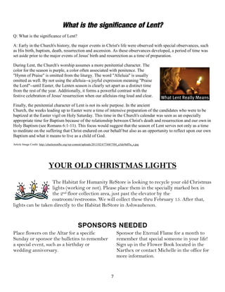 7
What is the significance of Lent?
Q: What is the significance of Lent?
A: Early in the Church's history, the major events in Christ's life were observed with special observances, such
as His birth, baptism, death, resurrection and ascension. As these observances developed, a period of time was
set aside prior to the major events of Jesus' birth and resurrection as a time of preparation.
During Lent, the Church's worship assumes a more penitential character. The
color for the season is purple, a color often associated with penitence. The
"Hymn of Praise" is omitted from the liturgy. The word "Alleluia" is usually
omitted as well. By not using the alleluia--a joyful expression meaning "Praise
the Lord"--until Easter, the Lenten season is clearly set apart as a distinct time
from the rest of the year. Additionally, it forms a powerful contrast with the
festive celebration of Jesus' resurrection when our alleluias ring loud and clear.
Finally, the penitential character of Lent is not its sole purpose. In the ancient
Church, the weeks leading up to Easter were a time of intensive preparation of the candidates who were to be
baptized at the Easter vigil on Holy Saturday. This time in the Church's calendar was seen as an especially
appropriate time for Baptism because of the relationship between Christ's death and resurrection and our own in
Holy Baptism (see Romans 6:1-11). This focus would suggest that the season of Lent serves not only as a time
to meditate on the suffering that Christ endured on our behalf but also as an opportunity to reflect upon our own
Baptism and what it means to live as a child of God.
Article Image Credit: http://charlestonfbc.org/wp-content/uploads/2013/02/6774467584_a3def4df5a_z.jpg
YOUR OLD CHRISTMAS LIGHTS
The Habitat for Humanity ReStore is looking to recycle your old Christmas
lights (working or not). Please place them in the specially marked box in
the 2nd floor collection area, just past the elevator by the
coatroom/restrooms. We will collect these thru February 15. After that,
lights can be taken directly to the Habitat ReStore in Ashwaubenon.
SPONSORS NEEDED
Place flowers on the Altar for a specific
Sunday or sponsor the bulletins to remember
a special event, such as a birthday or
wedding anniversary.
Sponsor the Eternal Flame for a month to
remember that special someone in your life!
Sign up in the Flower Book located in the
Narthex or contact Michelle in the office for
more information.
 