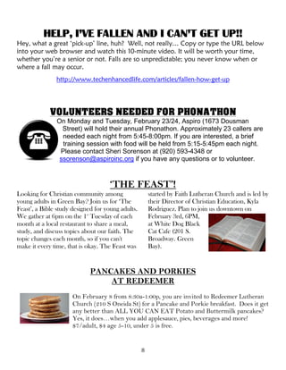 8
HELP, I’VE FALLEN AND I CAN’T GET UP!!
Hey, what a great ‘pick-up’ line, huh? Well, not really… Copy or type the URL below
into your web browser and watch this 10-minute video. It will be worth your time,
whether you’re a senior or not. Falls are so unpredictable; you never know when or
where a fall may occur.
http://www.techenhancedlife.com/articles/fallen-how-get-up
VOLUNTEERS NEEDED FOR PHONATHON
On Monday and Tuesday, February 23/24, Aspiro (1673 Dousman
Street) will hold their annual Phonathon. Approximately 23 callers are
needed each night from 5:45-8:00pm. If you are interested, a brief
training session with food will be held from 5:15-5:45pm each night.
Please contact Sheri Sorenson at (920) 593-4348 or
ssorenson@aspiroinc.org if you have any questions or to volunteer.
‘THE FEAST’!
Looking for Christian community among
young adults in Green Bay? Join us for ‘The
Feast’, a Bible study designed for young adults.
We gather at 6pm on the 1st
Tuesday of each
month at a local restaurant to share a meal,
study, and discuss topics about our faith. The
topic changes each month, so if you can't
make it every time, that is okay. The Feast was
started by Faith Lutheran Church and is led by
their Director of Christian Education, Kyla
Rodriguez. Plan to join us downtown on
February 3rd, 6PM,
at White Dog Black
Cat Cafe (201 S.
Broadway. Green
Bay).
PANCAKES AND PORKIES
AT REDEEMER
On February 8 from 8:30a-1:00p, you are invited to Redeemer Lutheran
Church (210 S Oneida St) for a Pancake and Porkie breakfast. Does it get
any better than ALL YOU CAN EAT Potato and Buttermilk pancakes?
Yes, it does…when you add applesauce, pies, beverages and more!
$7/adult, $4 age 5-10, under 5 is free.
 