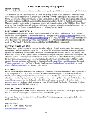 9
GBLSA and Green Bay Trinity Update
MERCY FOREVER
“For even the Son of Man came not to be served but to serve, and to give his life as a ransom for many.” - Mark 10:45
The theme for the 2014-15 school year at Green Bay Trinity, as well as the theme for Lutheran Schools
week which was held the week of January 26th, is “Mercy Forever”. Throughout the school year this
theme has been put into action via visits to local nursing homes, letter writing campaigns, participating in
Operation Christmas Child and decorating Christmas ornaments for display at the National Railroad
Museum. Another opportunity in the coming months will be participation in the “Old Glory Honor Flight”
program. Stay tuned for photos from these exciting service opportunities the students have taken part in
during the year and from activities held as part of Lutheran Schools Week.
REGISTRATION FOR NEXT YEAR
Do you know someone who is looking to provide their child(ren) with a high-quality, Christ-centered
education? Encourage them to check out Green Bay Trinity by visiting greenbaytrinity.org or contacting
our Admissions Counselor at meersteink@gbtrinity.org or 655-4673 to set up a tour! Registration for the
2015-16 school year is underway with a registration fee of $100 per child ($300 family maximum) until
April 1st. After April 1st the fee increases to $150 per child ($450 family maximum).
CAPTAIN’S DINNER AND GALA
This year’s auction is fast-approaching and Saturday, February 21 will be here soon. Have you gotten
your tickets? Tickets can be purchased for $25 at any of the Association churches. Interested in being a
sponsor of this exciting extravaganza? Individual sponsorships are available for $250 and include two
tickets with seating at the Captain’s Table, a commemorative gift, entry into an exclusive drawing and VIP
checkout service. Perhaps you know a business owner that would be interested in building awareness
for their company. A tremendous opportunity is available for them in the form of a $1,000 corporate
sponsorship and includes a half-page ad in the auction booklet, as well as recognition during the event.
Visit greenbaytrinity.org , the Taste of Trinity Facebook page (facebook.com/tasteoftrinity) or email
dinnergala@greenbaytrinity.org for more information.
EAGLE FUND 2015
One of our most important fundraisers of the year, Eagle Fund, is currently underway. The Eagle Fund is
a key component to the Green Bay Lutheran School Association being able to provide an affordable,
Christ-centered, high-quality education experience at Green Bay Trinity Lutheran. By providing an
affordable opportunity to parents in the Green Bay area, we can help them raise up faithful disciples that
are a shining example in a sin-darkened world. Pick up a brochure at church or download it at
greenbaytrinity.org and prayerfully consider giving a gift to the Eagle Fund today. Your gift will help us
in reaching our goal of $50,000 by May 1st.
FEBRUARY GBLSA BOARD MEETING
The next meeting of the GBLSA Board of Directors is scheduled for February 23 at 6:30 pm. If you would
like to address the Board, please contact me to be placed on the agenda.
As always please keep the Association and Green Bay Trinity in your prayers, asking that God would
guide us to do His will.
God’s Blessings!
Brad Van Lanen, GBLSA President
bradvanlanen@gmail.com
 