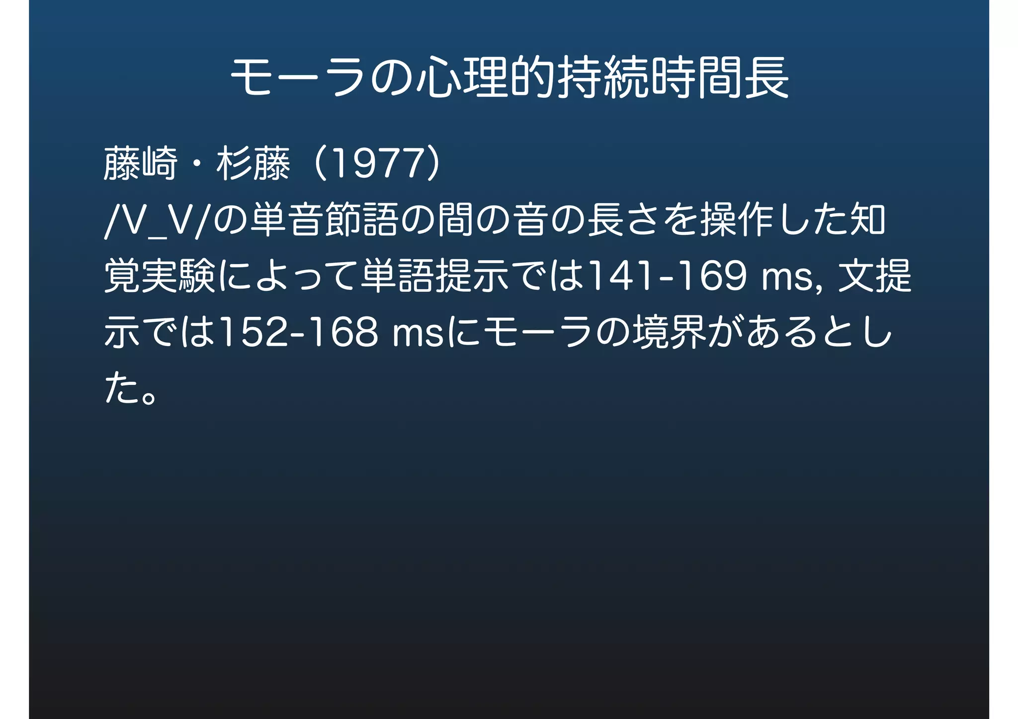 モーラの心理的持続時間長
藤崎・杉藤（1977）
/V_V/の単音節語の間の音の長さを操作した知
覚実験によって単語提示では141-169 ms, 文提
示では152-168 msにモーラの境界があるとし
た。
 