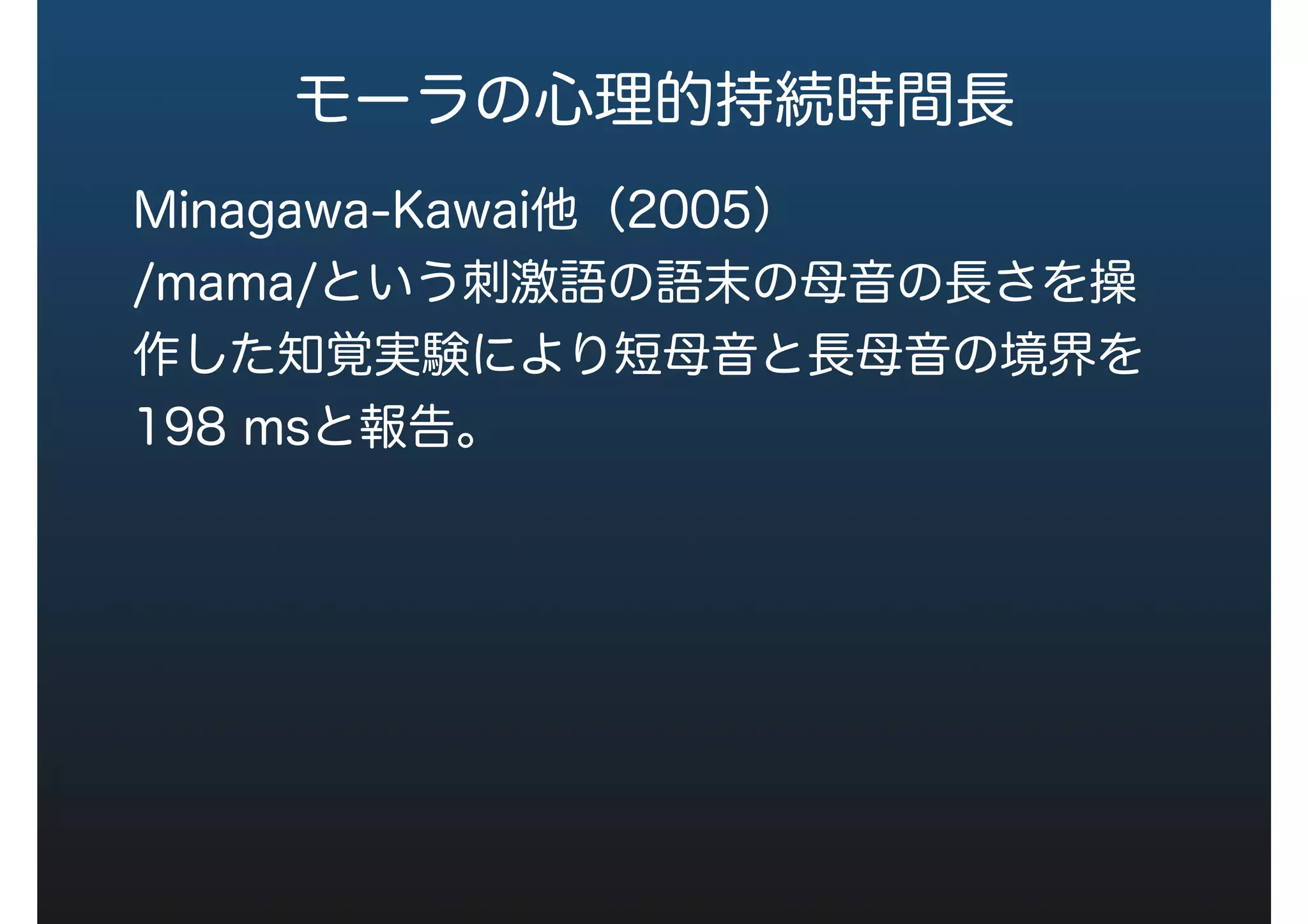 モーラの心理的持続時間長
Minagawa-Kawai他（2005）
/mama/という刺激語の語末の母音の長さを操
作した知覚実験により短母音と長母音の境界を
198 msと報告。
 