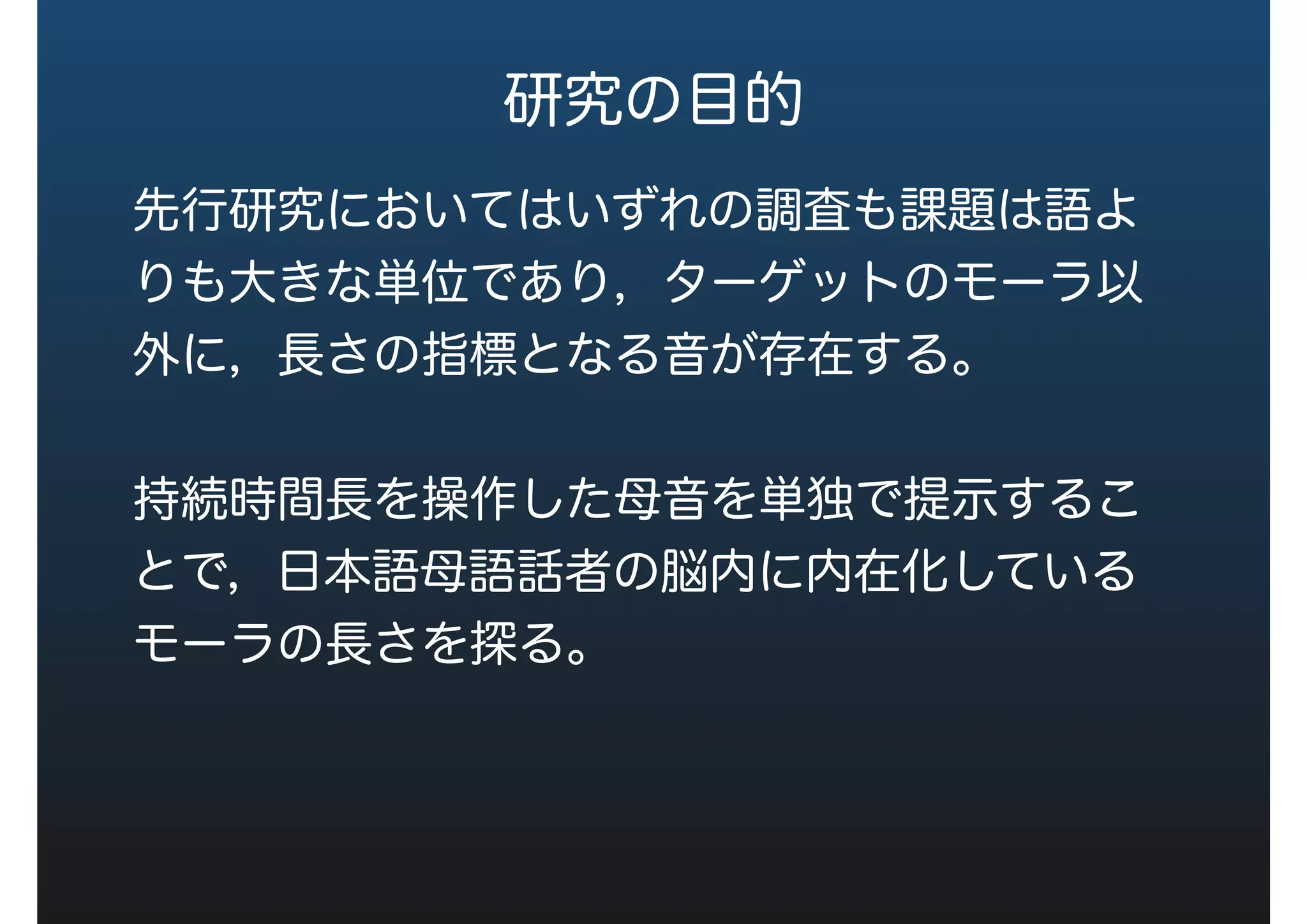 研究の目的
先行研究においてはいずれの調査も課題は語よ
りも大きな単位であり，ターゲットのモーラ以
外に，長さの指標となる音が存在する。
持続時間長を操作した母音を単独で提示するこ
とで，日本語母語話者の脳内に内在化している
モーラの長さを探る。
 