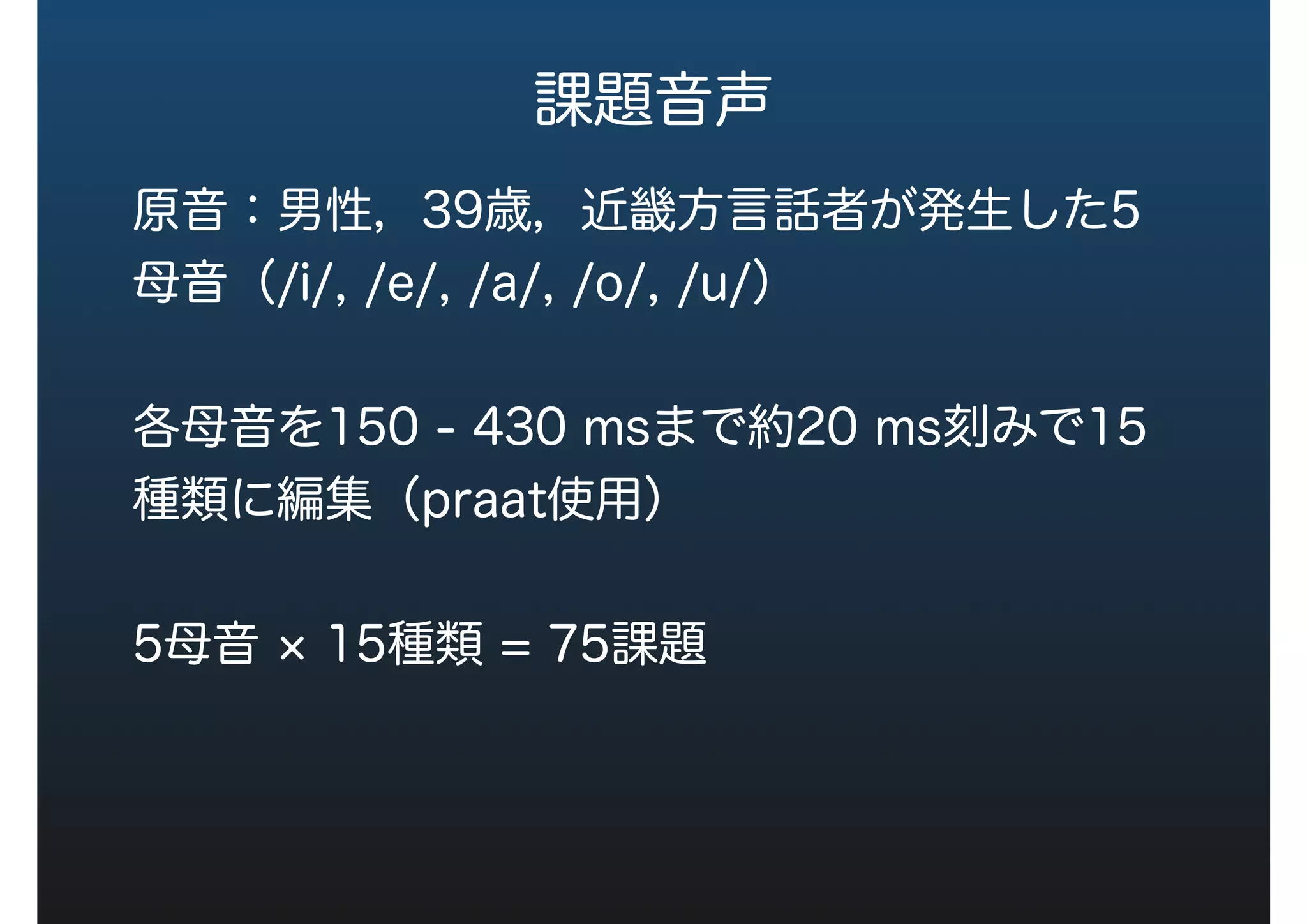 課題音声
原音：男性，39歳，近畿方言話者が発声した5
母音（/i/, /e/, /a/, /o/, /u/）
各母音を150 - 430 msまで約20 ms刻みで15
種類に編集（praat使用）
5母音 15種類 = 75課題
 