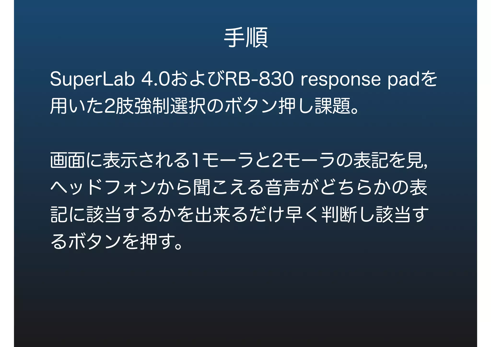 手順
SuperLab 4.0およびRB-830 response padを
用いた2肢強制選択のボタン押し課題。
画面に表示される1モーラと2モーラの表記を見，
ヘッドフォンから聞こえる音声がどちらかの表
記に該当するかを出来るだけ早く判断し該当す
るボタンを押す。
 
