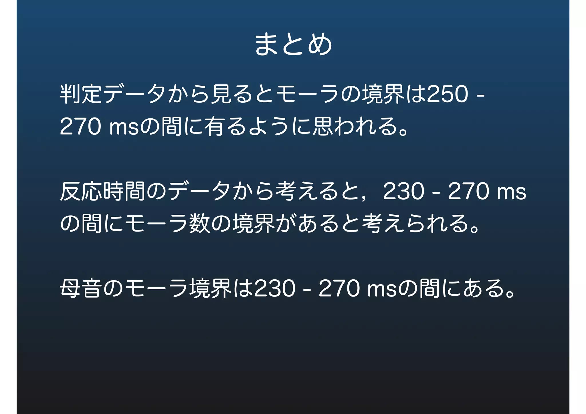 まとめ
判定データから見るとモーラの境界は250 -
270 msの間に有るように思われる。
反応時間のデータから考えると，230 - 270 ms
の間にモーラ数の境界があると考えられる。
母音のモーラ境界は230 - 270 msの間にある。
 