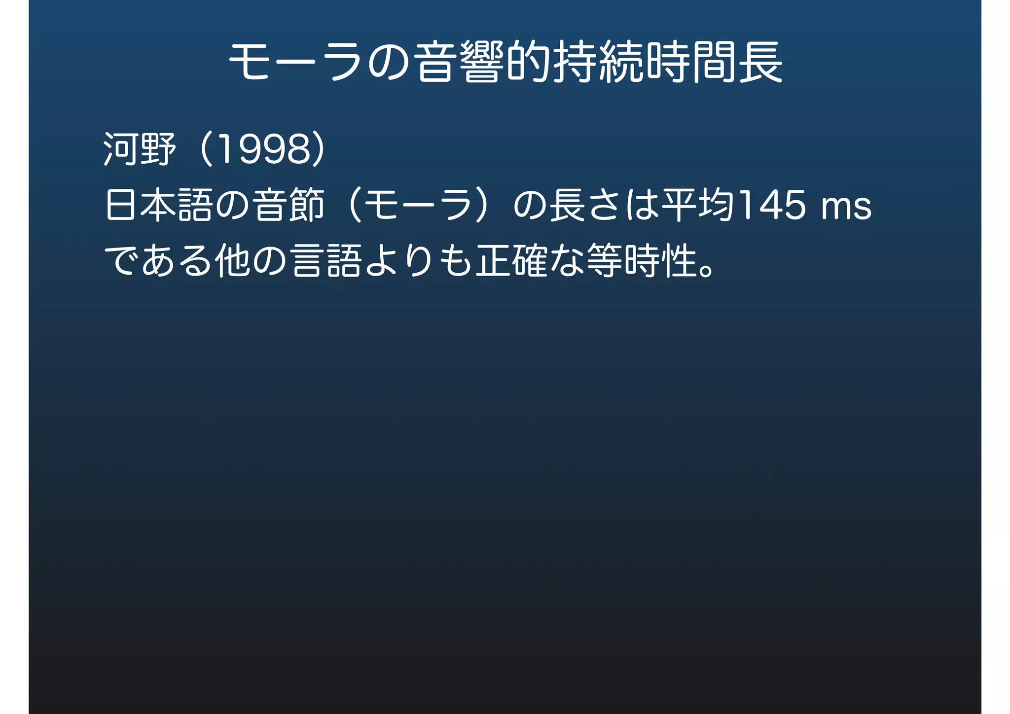 モーラの音響的持続時間長
Port（1987）
１モーラずつ長さを変えた音声の発話データよ
り，モーラ数に比例して語の長さは120 ms長く
なる。
河野（1998）
日本語の音節（モーラ）の長さは平均145 ms
である他の言語よりも正確な等時性。
 