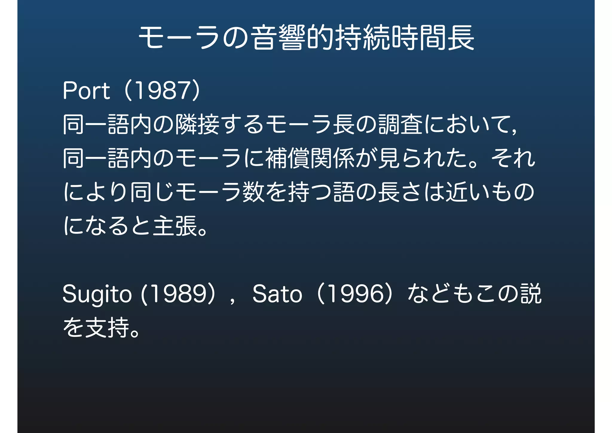 モーラの音響的持続時間長
Port（1987）
同一語内の隣接するモーラ長の調査において，
同一語内のモーラに補償関係が見られた。それ
により同じモーラ数を持つ語の長さは近いもの
になると主張。
Sugito (1989），Sato（1996）などもこの説
を支持。
 