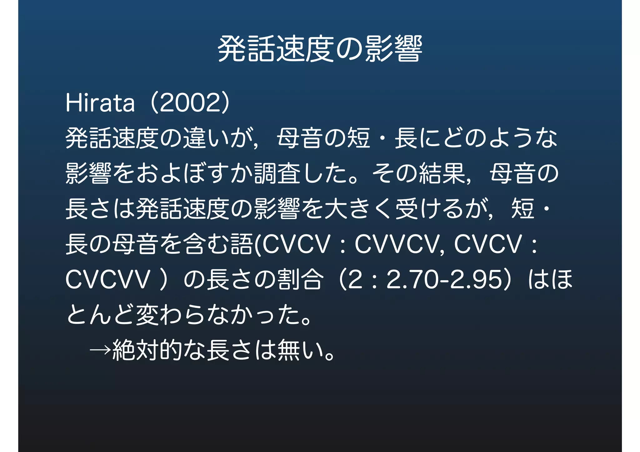 発話速度の影響
Hirata（2004）
発話速度の違いが，母音の短・長にどのような
影響をおよぼすか調査した。その結果，母音の
長さは発話速度の影響を大きく受けるが，短・
長の母音を含む語(CVCV : CVVCV, CVCV :
CVCVV ）の長さの割合（2 : 2.70-2.95）はほ
とんど変わらなかった。
 →絶対的な長さは無い。
 