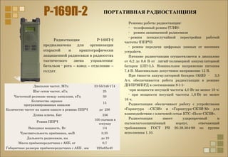 Диапазон частот, МГц 33-55/146-174
Шаг сетки частот, кГц 25
Частотный резонанс между каналами, кГц 50
Количество заранее
программированных каналов
15
Количество частот на одном канале в режиме ППРЧ до 256
Длина ключа, Бит 256
Режим ППРЧ
100 скачков в
секунду
Выходная мощность, Вт 1/4
Чувствительность приёмника, мкВ 0,35
Дальность радиосвязи, км до 10
Масса приёмопередатчика с АКБ, кг 0,7
Габаритные размеры приёмопередатчика с АКБ , мм 225x65x40
ПОРТАТИВНАЯ РАДИОСТАНЦИИЯ
Радиостанция Р-169П-2
предназначена для организации
открытой и криптографически
защищенной радиосвязи в радиосетях
тактического звена управления:
батальон - рота – взвод – отделение –
солдат.
Режимы работы радиостанции:
- телефонный режим (ТЛФ);
- режим защищенной радиосвязи
- режим псевдослучайной перестройки рабочей
частоты (ППРЧ);
- режим передачи цифровых данных от внешних
устройств.
Питание радиостанции осуществляется в диапазоне
от 6,2 до 8,6 В от литий-полимерной аккумуляторной
батареи 2ЛП-3,5. Номинальное напряжение питания
7,4 В. Максимально допустимое напряжение 12 В.
При ёмкости аккумуляторной батареи (АКБ) - 3,5
А⋅ч. обеспечивается работа радиостанции в режиме
ДП/ПРМ/ПРД в соотношении 8:1:1:
-при мощности несущей частоты 4,0 Вт не менее 10 ч;
- при мощности несущей частоты 1,0 Вт не менее
16 ч.
Радиостанция обеспечивает работу с устройствами
«Гарнитура –СКЗИ» и «Гарнитура-СКЗИ-М» для
взаимодействия с ключевой сетью КТС «Поле-СКЗИ».
Радиостанция имеет ударопрочный и
пылевлагозащищённый корпус, отвечающий
требованиям ГОСТ РВ 20.39.304-98 по группе
исполнения 1.10.
 