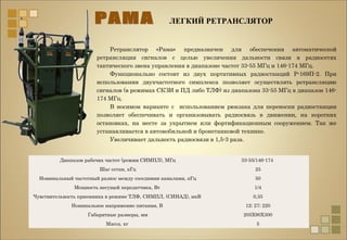 ЛЕГКИЙ РЕТРАНСЛЯТОР
Диапазон рабочих частот (режим СИМПЛ), МГц 33-55/146-174
Шаг сетки, кГц 25
Номинальный частотный разнос между соседними каналами, кГц 50
Мощность несущей передатчика, Вт 1/4
Чувствительность приемника в режиме ТЛФ, СИМПЛ, (СИНАД), мкВ 0,35
Номинальное напряжение питания, В 12; 27; 220
Габаритные размеры, мм 205Х90Х300
Масса, кг 5
Ретранслятор «Рама» предназначен для обеспечения автоматической
ретрансляции сигналов с целью увеличения дальности связи в радиосетях
тактического звена управления в диапазоне частот 33-55 МГц и 146-174 МГц.
Функционально состоит из двух портативных радиостанций Р-169П-2. При
использовании двухчастотного симплекса позволяет осуществлять ретрансляцию
сигналов (в режимах СКЗИ и ПД либо ТЛФ) из диапазона 33-55 МГц в диапазон 146-
174 МГц.
В носимом варианте с использованием рюкзака для переноски радиостанции
позволяет обеспечивать и организовывать радиосвязь в движении, на коротких
остановках, на месте за укрытием или фортификационным сооружением. Так же
устанавливается в автомобильной и бронетанковой технике.
Увеличивает дальность радиосвязи в 1,5-3 раза.
 