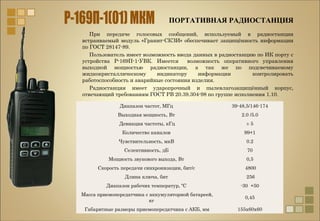 ПОРТАТИВНАЯ РАДИОСТАНЦИЯ
При передаче голосовых сообщений, используемый в радиостанции
встраиваемый модуль «Гранит-СКЗИ» обеспечивает защищённость информации
по ГОСТ 28147-89.
Пользователь имеет возможность ввода данных в радиостанцию по ИК порту с
устройства Р-169П-1-УВК. Имеется возможность оперативного управления
выходной мощностью радиостанции, а так же по подсвечиваемому
жидкокристаллическому индикатору информации контролировать
работоспособность и аварийные состояния изделия.
Радиостанция имеет ударопрочный и пылевлагозащищённый корпус,
отвечающий требованиям ГОСТ РВ 20.39.304-98 по группе исполнения 1.10.
Диапазон частот, МГц 39-48,5/146-174
Выходная мощность, Вт 2.0 /5.0
Девиация частоты, кГц ± 5
Количество каналов 99+1
Чувствительность, мкВ 0.2
Селективность, дБ 70
Мощность звукового выхода, Вт 0,5
Скорость передачи синхронизации, бит/с 4800
Длина ключа, бит 256
Диапазон рабочих температур, ºC -30 +50
Масса приемопередатчика с аккумуляторной батареей,
кг
0,45
Габаритные размеры приемопередатчика с АКБ, мм 155x60x60
 