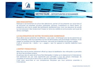 METRO’NUM – OPPORTUNITES D’ECHANGER
Copyright Authentication Industries 2015
DES RENCONTRES
Participer à cet événement et surtout être sélectionné, permet à AI de présenter son savoir-faire et
de rencontrer de potentiels nouveaux partenaires, sponsors, investisseurs ou même clients. Le
programme ainsi que la qualité des participants représentent pour nous une assurance de succès
sur cet événement. Bien évidemment l’impact en terme de visibilité et communication sont aussi de
sérieux avantages.


LA VALORISATION DE NOTRE TECHNOLOGIE NUMERIQUE
Nous allons pouvoir présenter nos diﬀérents « uses cases » et échanger avec les les personnes qui
seront présentes. Cela nous permettra à la fois de démocratiser notre technologie numérique, et ses
usages au quotidien pour les villes et territoires, mais aussi de d’identiﬁer de nouveaux usages.
C’est en écoutant les «  clients  » ou «  usagers  » que l’on apprend et identiﬁe réellement leurs
besoins.

L’ESPRIT FRENCHTECH

Metro’Num est le premier événement oﬃciel qui depuis la labellisation des métropoles va permettre
de réunir les principaux acteurs.
AI participe dans le cadre de la FrenchTech Montpellier à l’atelier sur le déploiement à l’international.
Cet événement est une vraie opportunité pour permettre à tous les acteurs d’échanger, de
mutualiser et surtout de se réunir sous un seul et unique label : FRENCHTECH.
C’est notre savoir-faire et nos compétences françaises que nous porterons ensemble à
l’international.
 
