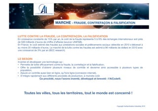 LUTTE CONTRE LA FRAUDE, LA CONTREFAÇON, LA FALSIFICATION
En croissance constante de 15% par an, le coût de la fraude représente 5 à 9% des échanges internationaux soit près
de 500 milliards d’euros de chiﬀre d’aﬀaires (source: UNIFAB).
En France, le coût estimé des fraudes aux prestations sociales et prélèvements sociaux détectés en 2010 s’élèverait à
au moins 20 milliards d’euros. Le marché de la lutte contre les fraudes est estimé à 96 milliards de dollars en 2010 avec
une croissance de 3% par an (BCC research).


LE BESOIN
Inventer et développer une technologie qui :
•  Permette de lutter eﬃcacement contre la fraude, la contrefaçon et la falsiﬁcation, 
•  Oﬀre la possibilité d’obtenir plusieurs niveaux de contrôle et devienne ainsi accessible à plusieurs types de
population,
•  Assure un contrôle aussi bien en ligne, qu’hors ligne (connexion internet),
•  S’intègre rapidement aux diﬀérents procédés de production, à moindre coût.
Ce procédé, nous l’avons inventé, développé et breveté : l’AiCode®.

MARCHE - FRAUDE, CONTREFAÇON & FALSIFICATION
Copyright Authentication Industries 2015
Toutes les villes, tous les territoires, tout le monde est concerné !
 
