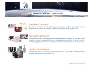SEGMENTATION – COURT TERME
Copyright Authentication Industries 2015
DOCUMENTS OFFICIELS

Documents de haute sécurité délivrés par un pays ou un État : passeports, pièces
d'identité, visas, permis de conduire, permis de port d’arme, titres de séjour, etc.



DOCUMENTS DE VALEUR

Documents de valeur qui ne portent pas nécessairement d’éléments de sécurité : actes
notariés, contrats, factures (utilisées comme justiﬁcatifs de domicile), titres de transport,
certiﬁcats de garantie délivrés par les marques, billetterie, chèques, tickets restaurant, etc.



PROTECTION DE MARQUE

Solutions sur-mesure pour aider les marques dans leur lutte contre la contrefaçon des
produits : authentiﬁcation, traçabilité, etc.
 