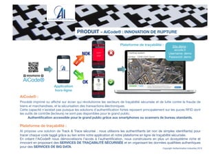 Copyright Authentication Industries 2015
PRODUIT – AiCode® : INNOVATION DE RUPTURE
number : 12AB12345 David
Evans
Application
hors-ligne
Plateforme de traçabilité :
NOK
OK
Site démo :
aicode.fr
Username: demo
Password: demo
AiCode® :

Procédé imprimé ou aﬃché sur écran qui révolutionne les secteurs de traçabilité sécurisée et de lutte contre la fraude de
biens et marchandises, et la sécurisation des transactions électroniques.
Cette capacité n’existait pas puisque les solutions d’authentiﬁcation fortes reposent principalement sur les puces RFID dont
les outils de contrôle (lecteurs) ne sont pas disponibles pour le grand public.
Authentiﬁcation accessible pour le grand public grâce aux smartphones ou scanners de bureau standards.

Plateforme de traçabilité :

AI propose une solution de Track & Trace sécurisé : nous utilisons les authentiﬁants (et non de simples identiﬁants) pour
tracer chaque code taggé grâce au lien entre notre application et notre plateforme en ligne de traçabilité sécurisée.
En créant l’AiCode® nous démocratisons l’accès à l’authentiﬁcation, nous construisons en plus un écosystème riche et
innovant en proposant des SERVICES DE TRAÇABILITÉ SÉCURISÉE et en organisant les données qualiﬁées authentiques
pour des SERVICES DE BIG DATA.

 