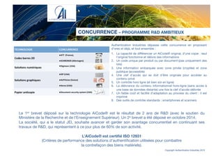 Authentication Industries dépasse cette concurrence en proposant
d’ores et déjà, et tout ensemble :

1.  La capacité de diﬀérencier un AiCode® original, d’une copie : seul
l’original fonctionne et délivre des informations
2.  Un code unique par produit ou par document (pas uniquement des
lots)
3.  Une information embarquée avec zone privée (cryptée) et zone
publique (accessible)
4.  Une clef d’accès qui se doit d’être originale pour accéder au
contenu privé 
5.  Un contrôle hors ligne (et bien sûr en ligne) 
6.  La délivrance du contenu informationnel hors-ligne (sans accès à
une base de données distante) une fois la clef d’accès délivrée
7.  Un faible coût et facilité d’adaptation au process du client : il est
imprimé
8.  Des outils de contrôle standards : smartphones et scanners
CONCURRENCE – PROGRAMME R&D AMBITIEUX
Copyright Authentication Industries 2015
Le 1er brevet déposé sur la technologie AiCode® est le résultat de 2 ans de R&D (avec le soutien du
Ministère de la Recherche et de l’Enseignement Supérieur). Un 2e brevet a été déposé en octobre 2014.
La société, qui a le statut JEI, souhaite avancer et garder son avantage concurrentiel en continuant ses
travaux de R&D, qui représentent à ce jour plus de 60% de son activité. 

L’AiCode® est certiﬁé ISO 12931 
(Critères de performance des solutions d'authentiﬁcation utilisées pour combattre 
la contrefaçon des biens matériels).
 