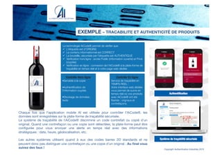 Chaque fois que l'application mobile AI est utilisée pour contrôler l'AiCode®, les
données sont enregistrées sur la plate-forme de traçabilité sécurisée.
Le système de traçabilité de l’AiCode® discrimine un code contrefait ou copié d’un
original. Quand une contrefaçon ou une copie sont détectées, la plate-forme peut être
conﬁgurée pour vous envoyer une alerte en temps réel avec des informations
stratégiques : date, heure, géolocalisation, etc.

Les autres systèmes utilisent quand à eux des codes barres 2D standards et ne
peuvent donc pas distinguer une contrefaçon ou une copie d’un original : Au ﬁnal vous
suivez des faux !
EXEMPLE – TRACABILITE ET AUTHENTICITÉ DE PRODUITS
Copyright Authentication Industries 2015
Contrôle Hors ligne!
!Sensible à la copie

!Authentiﬁcation de
l’information cryptée

!Stockage de données :
texte
Contrôle En ligne!
Service de traçabilité en
TEMPS REEL : 
Votre interface web dédiée
vous permet de suivre en
temps réel où vos produits
avec AiCode® ont été
ﬂashés : orignaux et
contrefaçons.
La technologie AiCode® permet de vériﬁer que:
"  L’étiquette est d’ORIGINE
"  Le contenu informaitonnel est CORRECT
"  La bouteille, sécurisée par l’étiquette est AUTHENTIQUE
"  Veriﬁcation hors ligne : accès Public (information ouverte) et Privé
(cryptée)
"  Veriﬁcation en ligne : connexion de l’AiCode® à la plate-forme de
traçabilité en temps réel et à votre page web dédiée
 