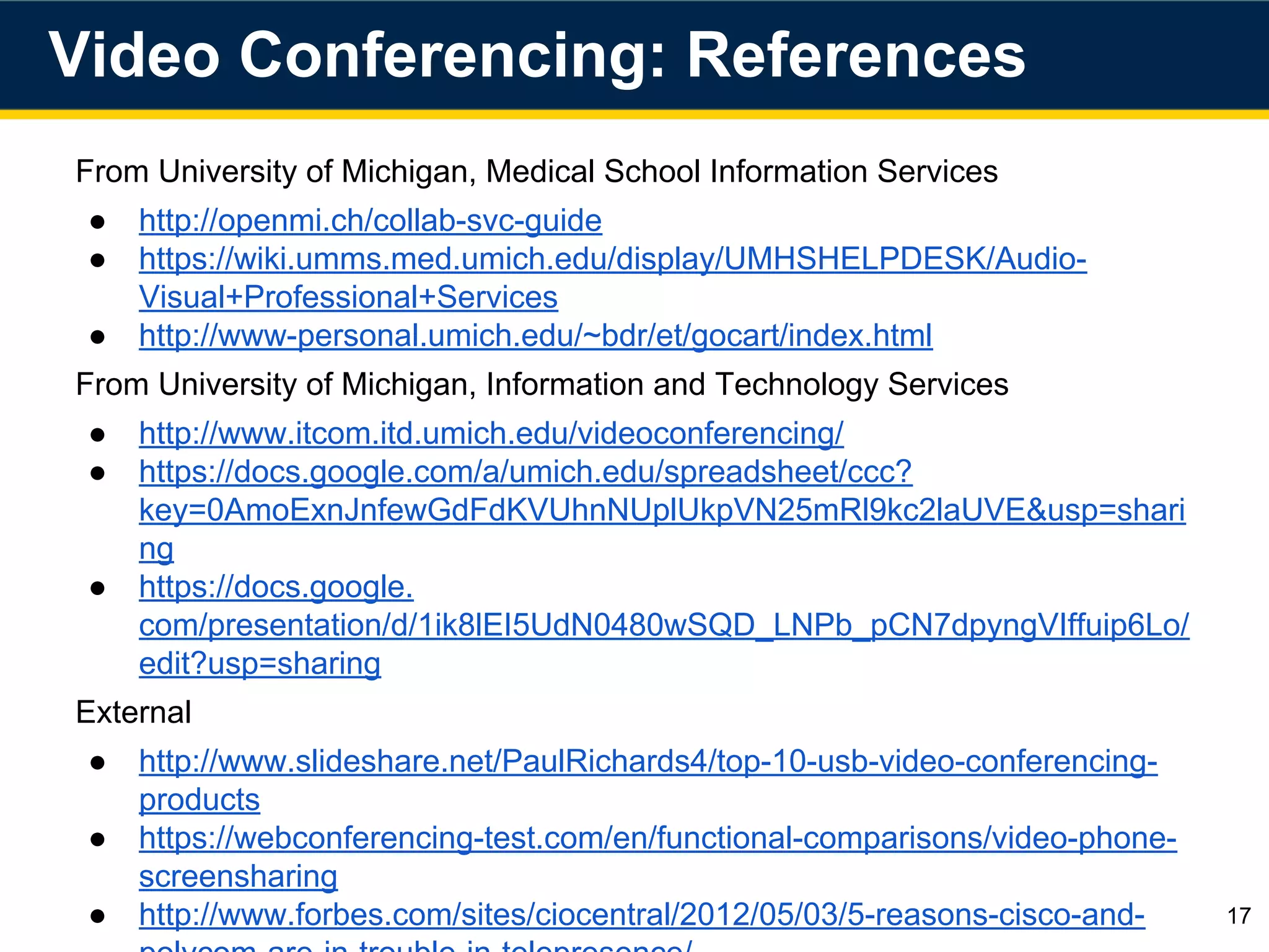 From University of Michigan, Medical School Information Services
● http://openmi.ch/collab-svc-guide
● https://wiki.umms.med.umich.edu/display/UMHSHELPDESK/Audio-
Visual+Professional+Services
● http://www-personal.umich.edu/~bdr/et/gocart/index.html
From University of Michigan, Information and Technology Services
● http://www.itcom.itd.umich.edu/videoconferencing/
● https://docs.google.com/a/umich.edu/spreadsheet/ccc?
key=0AmoExnJnfewGdFdKVUhnNUplUkpVN25mRl9kc2laUVE&usp=shari
ng
● https://docs.google.
com/presentation/d/1ik8lEI5UdN0480wSQD_LNPb_pCN7dpyngVIffuip6Lo/
edit?usp=sharing
External
● http://www.slideshare.net/PaulRichards4/top-10-usb-video-conferencing-
products
● https://webconferencing-test.com/en/functional-comparisons/video-phone-
screensharing
● http://www.forbes.com/sites/ciocentral/2012/05/03/5-reasons-cisco-and-
polycom-are-in-trouble-in-telepresence/
Video Conferencing: References
17
 