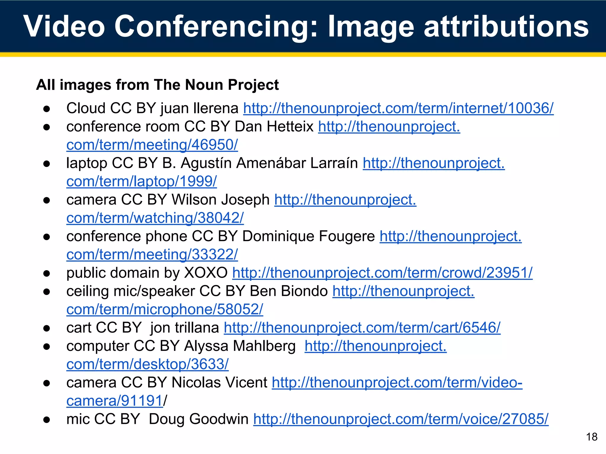 All images from The Noun Project
● Cloud CC BY juan llerena http://thenounproject.com/term/internet/10036/
● conference room CC BY Dan Hetteix http://thenounproject.
com/term/meeting/46950/
● laptop CC BY B. Agustín Amenábar Larraín http://thenounproject.
com/term/laptop/1999/
● camera CC BY Wilson Joseph http://thenounproject.
com/term/watching/38042/
● conference phone CC BY Dominique Fougere http://thenounproject.
com/term/meeting/33322/
● public domain by XOXO http://thenounproject.com/term/crowd/23951/
● ceiling mic/speaker CC BY Ben Biondo http://thenounproject.
com/term/microphone/58052/
● cart CC BY jon trillana http://thenounproject.com/term/cart/6546/
● computer CC BY Alyssa Mahlberg http://thenounproject.
com/term/desktop/3633/
● camera CC BY Nicolas Vicent http://thenounproject.com/term/video-
camera/91191/
● mic CC BY Doug Goodwin http://thenounproject.com/term/voice/27085/
18
Video Conferencing: Image attributions
 