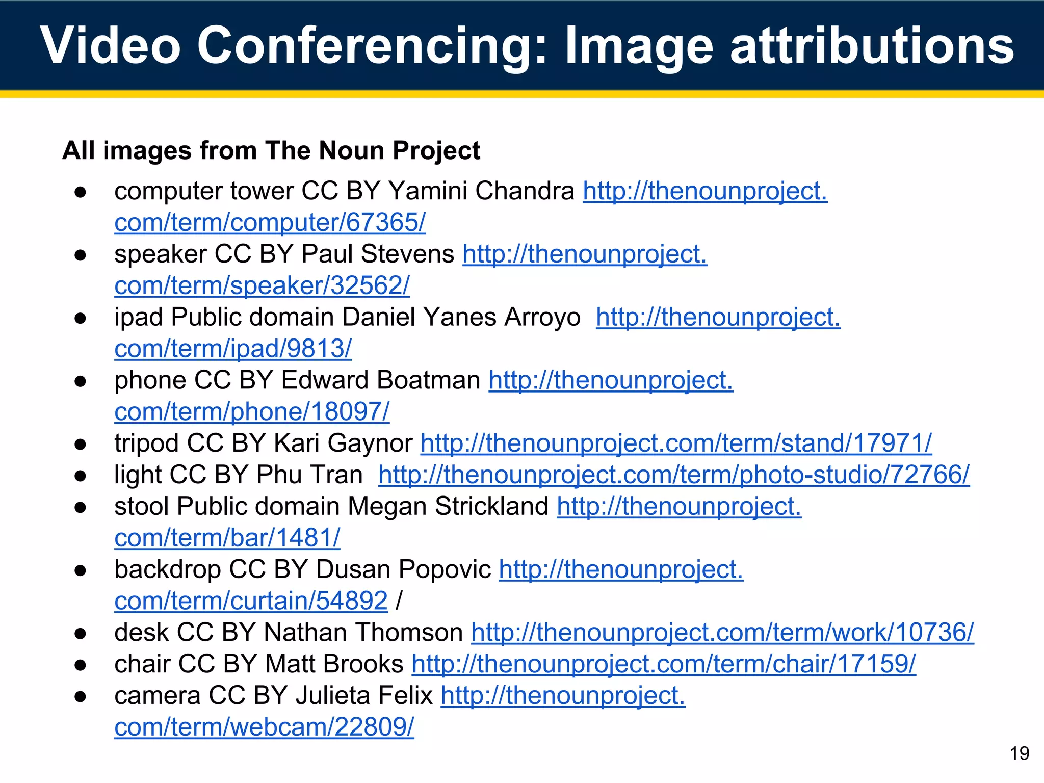 All images from The Noun Project
● computer tower CC BY Yamini Chandra http://thenounproject.
com/term/computer/67365/
● speaker CC BY Paul Stevens http://thenounproject.
com/term/speaker/32562/
● ipad Public domain Daniel Yanes Arroyo http://thenounproject.
com/term/ipad/9813/
● phone CC BY Edward Boatman http://thenounproject.
com/term/phone/18097/
● tripod CC BY Kari Gaynor http://thenounproject.com/term/stand/17971/
● light CC BY Phu Tran http://thenounproject.com/term/photo-studio/72766/
● stool Public domain Megan Strickland http://thenounproject.
com/term/bar/1481/
● backdrop CC BY Dusan Popovic http://thenounproject.
com/term/curtain/54892 /
● desk CC BY Nathan Thomson http://thenounproject.com/term/work/10736/
● chair CC BY Matt Brooks http://thenounproject.com/term/chair/17159/
● camera CC BY Julieta Felix http://thenounproject.
com/term/webcam/22809/
19
Video Conferencing: Image attributions
 