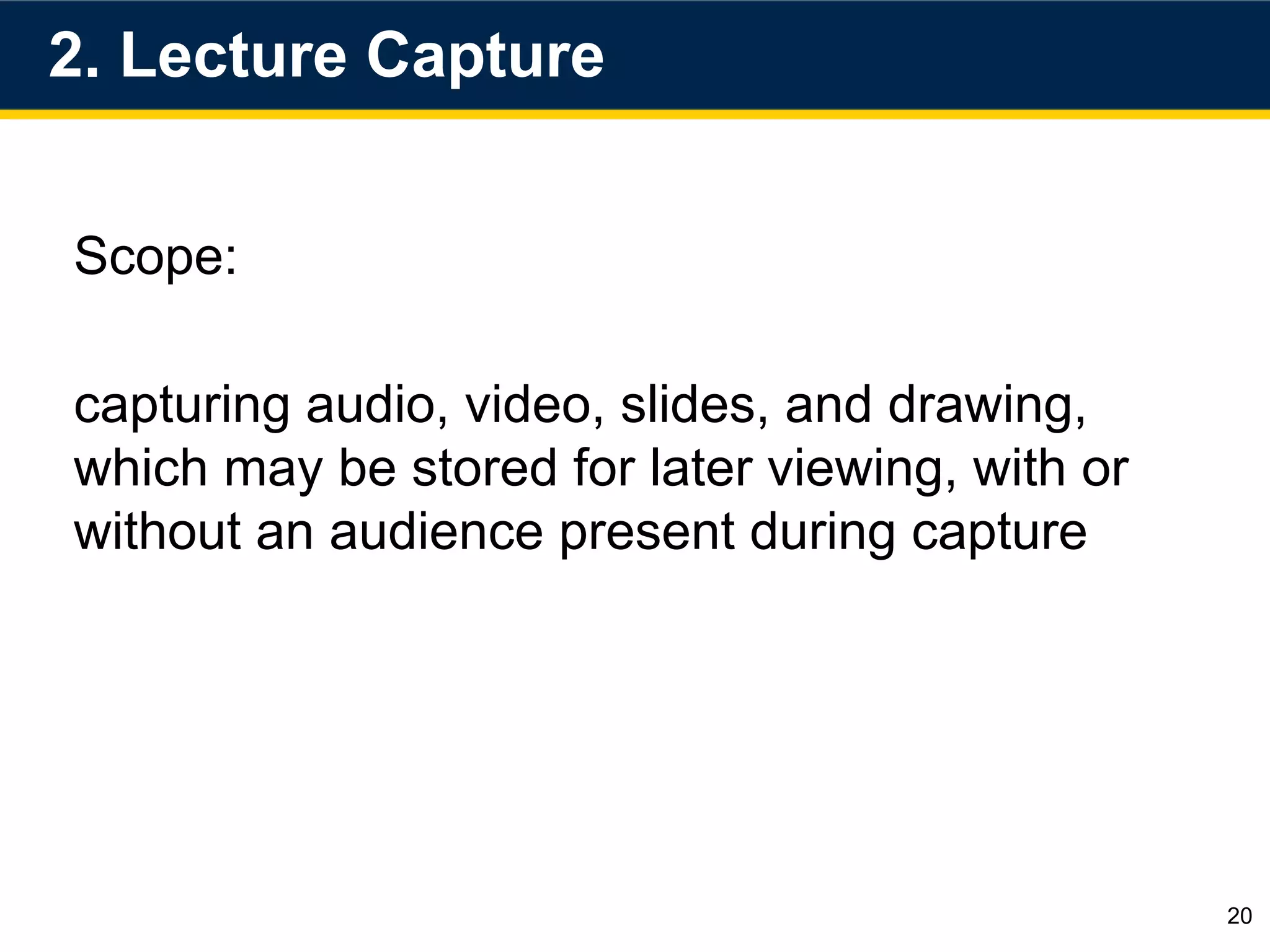2. Lecture Capture
20
Scope:
capturing audio, video, slides, and drawing,
which may be stored for later viewing, with or
without an audience present during capture
 