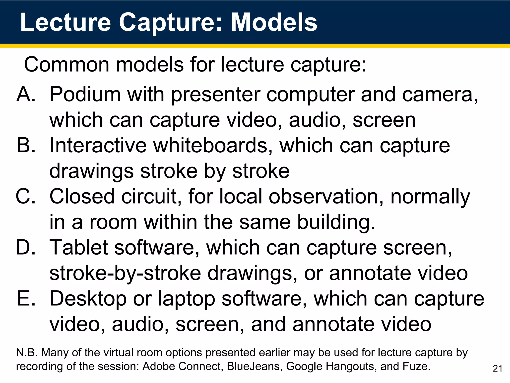 Lecture Capture: Models
21
Common models for lecture capture:
A. Podium with presenter computer and camera,
which can capture video, audio, screen
B. Interactive whiteboards, which can capture
drawings stroke by stroke
C. Closed circuit, for local observation, normally
in a room within the same building.
D. Tablet software, which can capture screen,
stroke-by-stroke drawings, or annotate video
E. Desktop or laptop software, which can capture
video, audio, screen, and annotate video
N.B. Many of the virtual room options presented earlier may be used for lecture capture by
recording of the session: Adobe Connect, BlueJeans, Google Hangouts, and Fuze.
 