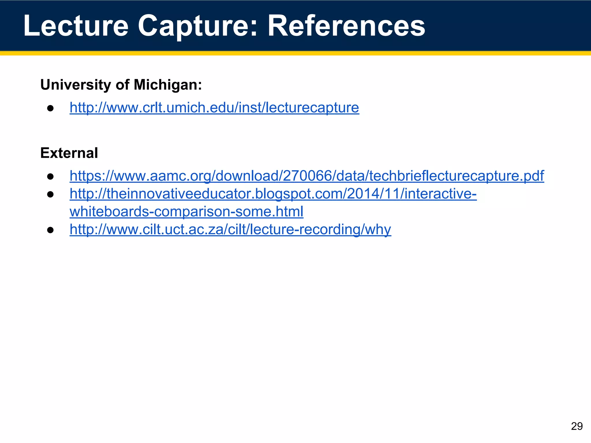 University of Michigan:
● http://www.crlt.umich.edu/inst/lecturecapture
External
● https://www.aamc.org/download/270066/data/techbrieflecturecapture.pdf
● http://theinnovativeeducator.blogspot.com/2014/11/interactive-
whiteboards-comparison-some.html
● http://www.cilt.uct.ac.za/cilt/lecture-recording/why
Lecture Capture: References
29
 