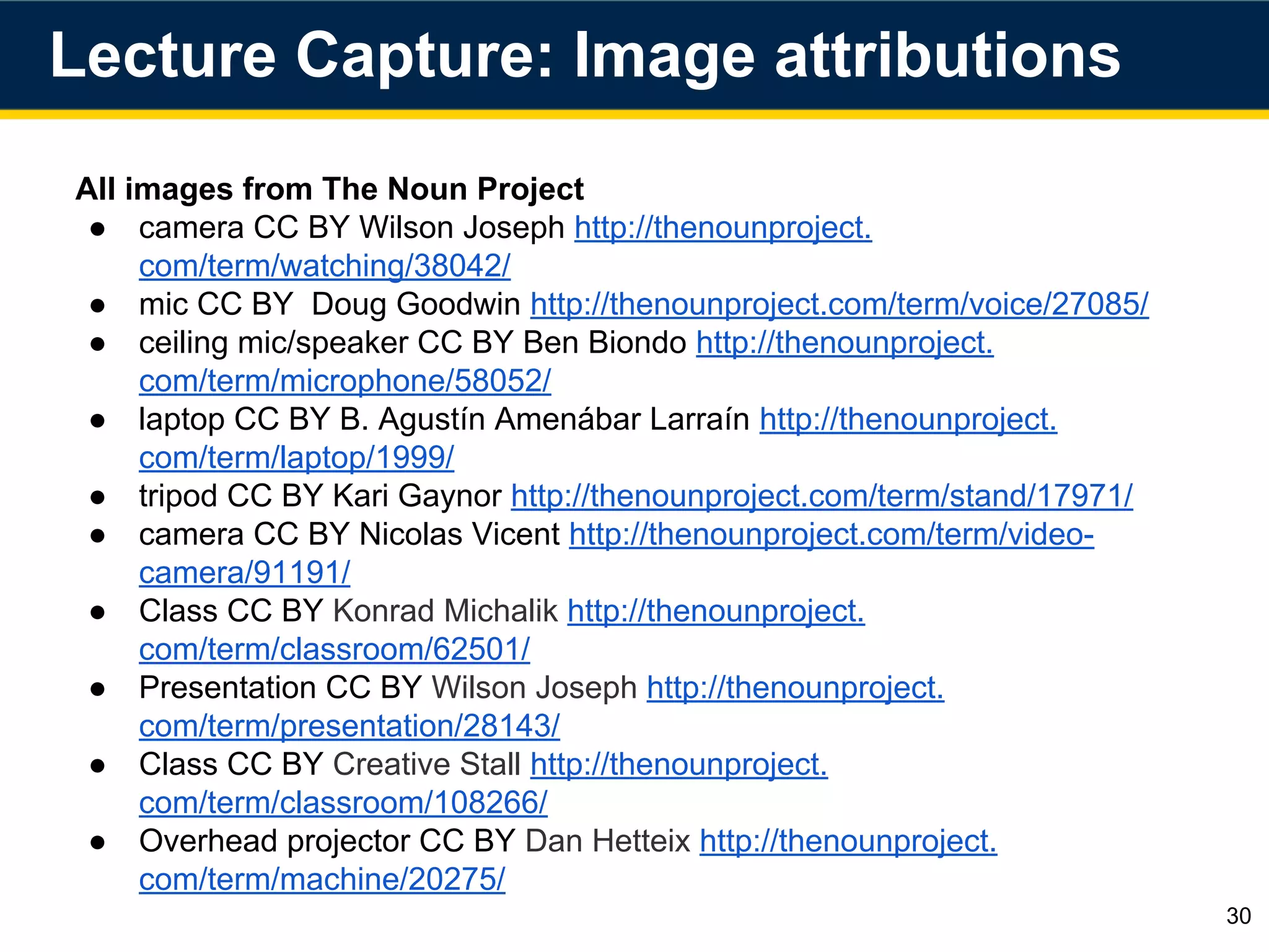 All images from The Noun Project
● camera CC BY Wilson Joseph http://thenounproject.
com/term/watching/38042/
● mic CC BY Doug Goodwin http://thenounproject.com/term/voice/27085/
● ceiling mic/speaker CC BY Ben Biondo http://thenounproject.
com/term/microphone/58052/
● laptop CC BY B. Agustín Amenábar Larraín http://thenounproject.
com/term/laptop/1999/
● tripod CC BY Kari Gaynor http://thenounproject.com/term/stand/17971/
● camera CC BY Nicolas Vicent http://thenounproject.com/term/video-
camera/91191/
● Class CC BY Konrad Michalik http://thenounproject.
com/term/classroom/62501/
● Presentation CC BY Wilson Joseph http://thenounproject.
com/term/presentation/28143/
● Class CC BY Creative Stall http://thenounproject.
com/term/classroom/108266/
● Overhead projector CC BY Dan Hetteix http://thenounproject.
com/term/machine/20275/
30
Lecture Capture: Image attributions
 