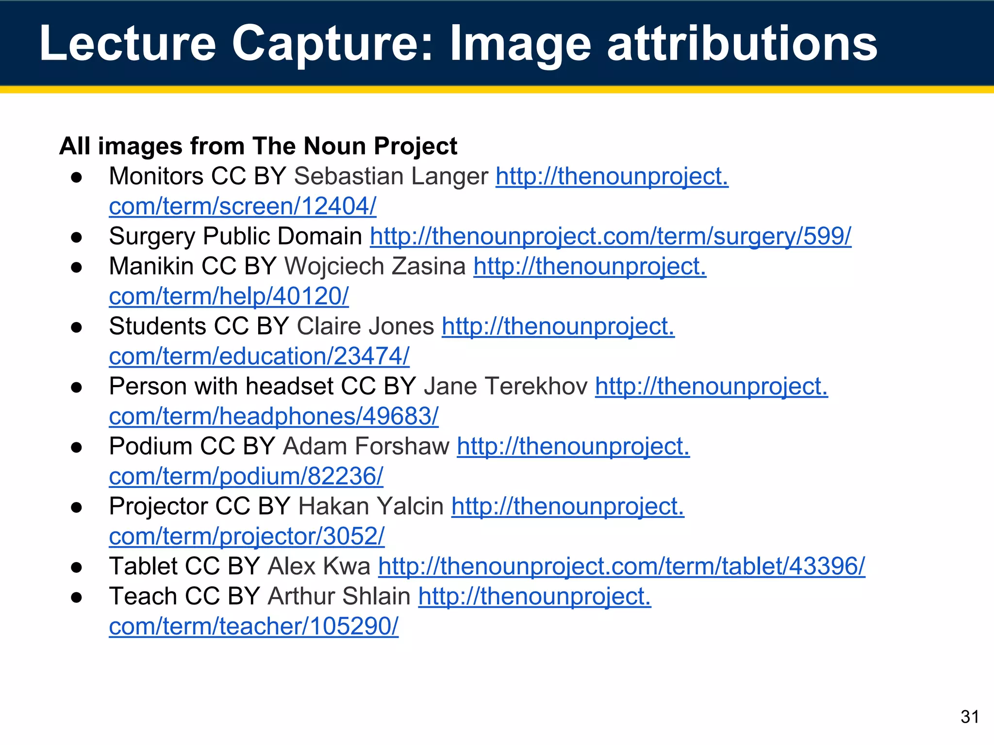 All images from The Noun Project
● Monitors CC BY Sebastian Langer http://thenounproject.
com/term/screen/12404/
● Surgery Public Domain http://thenounproject.com/term/surgery/599/
● Manikin CC BY Wojciech Zasina http://thenounproject.
com/term/help/40120/
● Students CC BY Claire Jones http://thenounproject.
com/term/education/23474/
● Person with headset CC BY Jane Terekhov http://thenounproject.
com/term/headphones/49683/
● Podium CC BY Adam Forshaw http://thenounproject.
com/term/podium/82236/
● Projector CC BY Hakan Yalcin http://thenounproject.
com/term/projector/3052/
● Tablet CC BY Alex Kwa http://thenounproject.com/term/tablet/43396/
● Teach CC BY Arthur Shlain http://thenounproject.
com/term/teacher/105290/
31
Lecture Capture: Image attributions
 