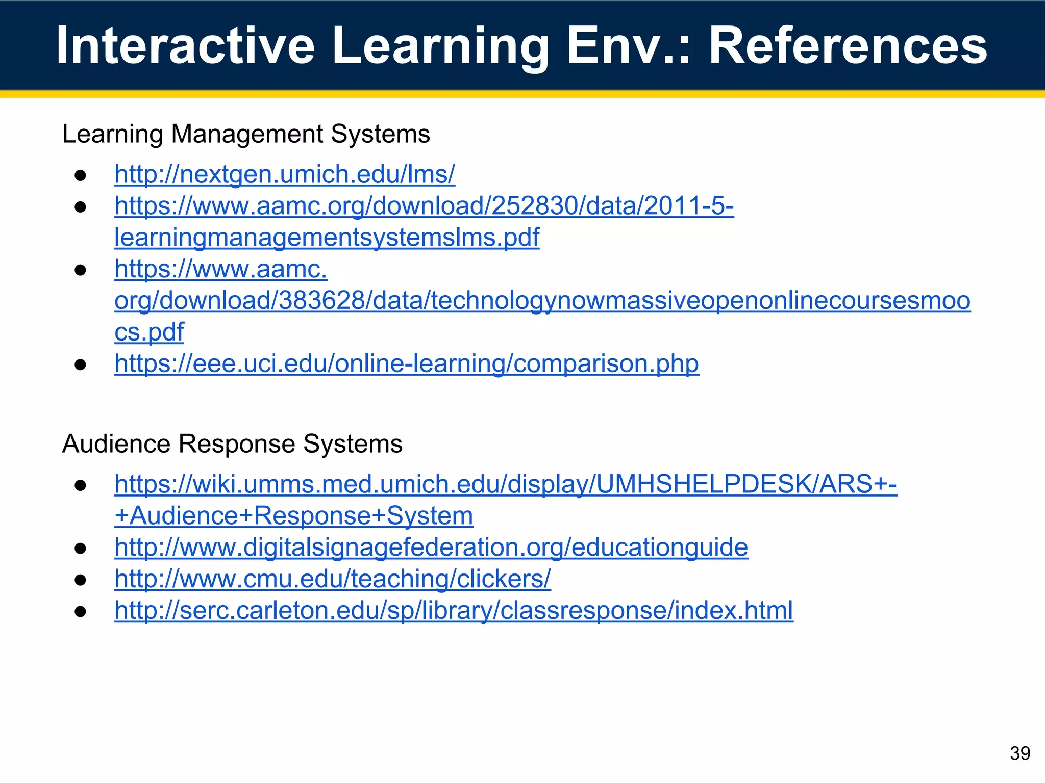 Learning Management Systems
● http://nextgen.umich.edu/lms/
● https://www.aamc.org/download/252830/data/2011-5-
learningmanagementsystemslms.pdf
● https://www.aamc.
org/download/383628/data/technologynowmassiveopenonlinecoursesmoo
cs.pdf
● https://eee.uci.edu/online-learning/comparison.php
Audience Response Systems
● https://wiki.umms.med.umich.edu/display/UMHSHELPDESK/ARS+-
+Audience+Response+System
● http://www.digitalsignagefederation.org/educationguide
● http://www.cmu.edu/teaching/clickers/
● http://serc.carleton.edu/sp/library/classresponse/index.html
Interactive Learning Env.: References
39
 