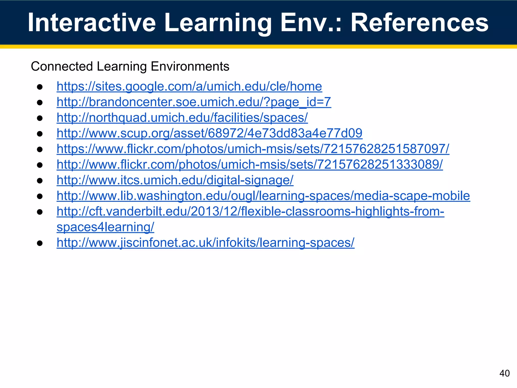 Connected Learning Environments
● https://sites.google.com/a/umich.edu/cle/home
● http://brandoncenter.soe.umich.edu/?page_id=7
● http://northquad.umich.edu/facilities/spaces/
● http://www.scup.org/asset/68972/4e73dd83a4e77d09
● https://www.flickr.com/photos/umich-msis/sets/72157628251587097/
● http://www.flickr.com/photos/umich-msis/sets/72157628251333089/
● http://www.itcs.umich.edu/digital-signage/
● http://www.lib.washington.edu/ougl/learning-spaces/media-scape-mobile
● http://cft.vanderbilt.edu/2013/12/flexible-classrooms-highlights-from-
spaces4learning/
● http://www.jiscinfonet.ac.uk/infokits/learning-spaces/
Interactive Learning Env.: References
40
 