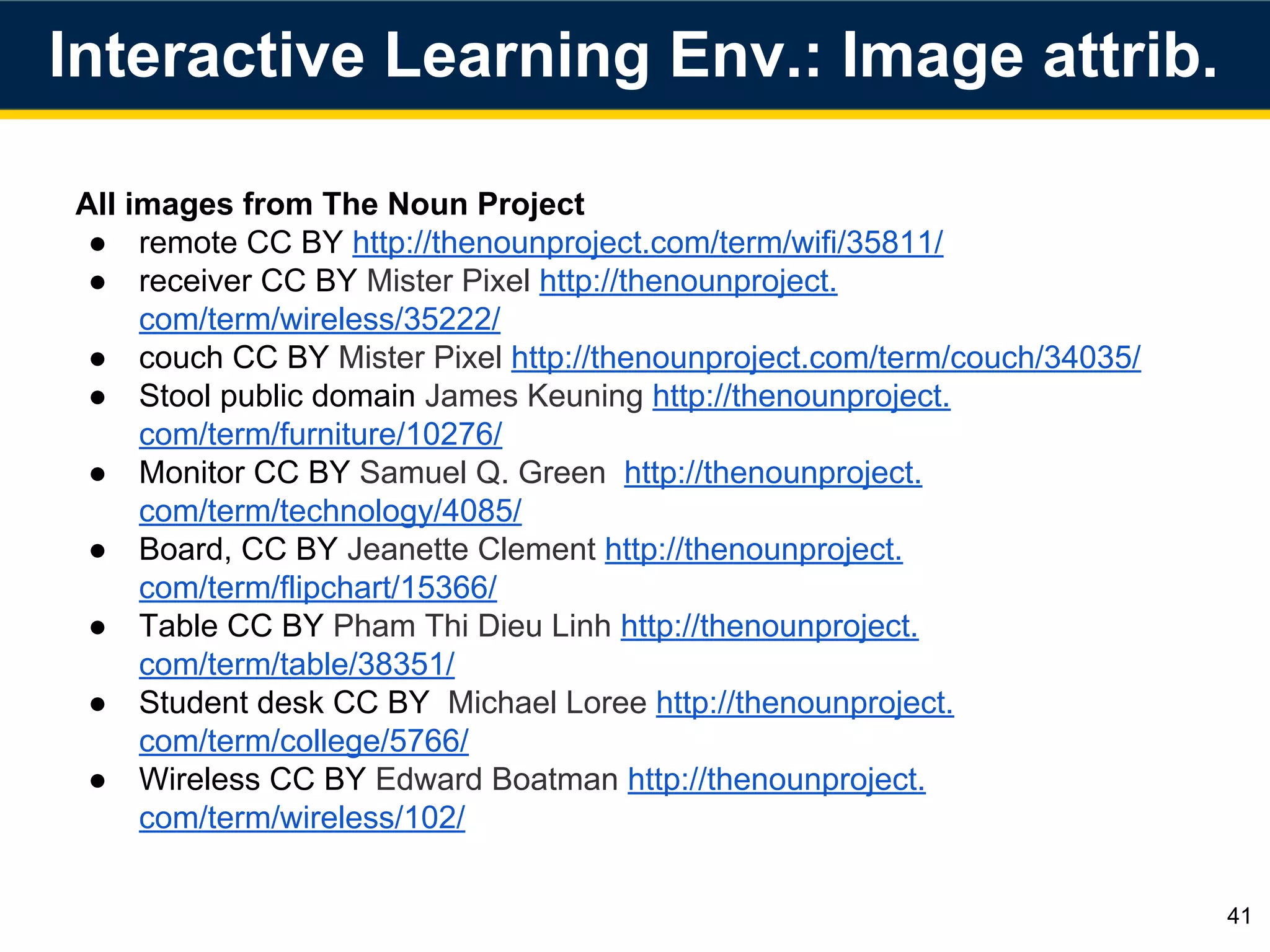 All images from The Noun Project
● remote CC BY http://thenounproject.com/term/wifi/35811/
● receiver CC BY Mister Pixel http://thenounproject.
com/term/wireless/35222/
● couch CC BY Mister Pixel http://thenounproject.com/term/couch/34035/
● Stool public domain James Keuning http://thenounproject.
com/term/furniture/10276/
● Monitor CC BY Samuel Q. Green http://thenounproject.
com/term/technology/4085/
● Board, CC BY Jeanette Clement http://thenounproject.
com/term/flipchart/15366/
● Table CC BY Pham Thi Dieu Linh http://thenounproject.
com/term/table/38351/
● Student desk CC BY Michael Loree http://thenounproject.
com/term/college/5766/
● Wireless CC BY Edward Boatman http://thenounproject.
com/term/wireless/102/
41
Interactive Learning Env.: Image attrib.
 