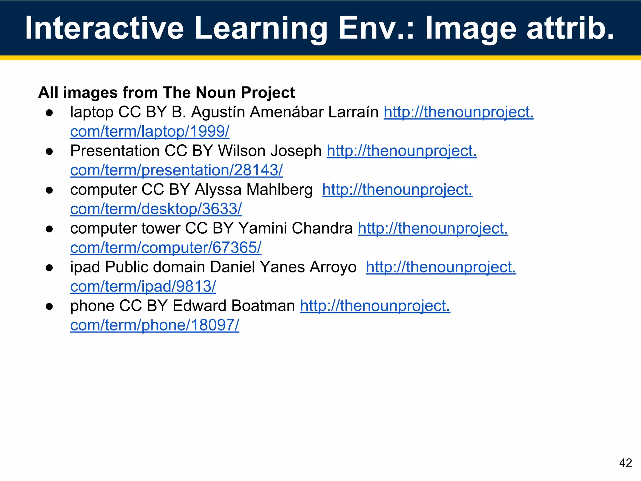 All images from The Noun Project
● laptop CC BY B. Agustín Amenábar Larraín http://thenounproject.
com/term/laptop/1999/
● Presentation CC BY Wilson Joseph http://thenounproject.
com/term/presentation/28143/
● computer CC BY Alyssa Mahlberg http://thenounproject.
com/term/desktop/3633/
● computer tower CC BY Yamini Chandra http://thenounproject.
com/term/computer/67365/
● ipad Public domain Daniel Yanes Arroyo http://thenounproject.
com/term/ipad/9813/
● phone CC BY Edward Boatman http://thenounproject.
com/term/phone/18097/
42
Interactive Learning Env.: Image attrib.
 