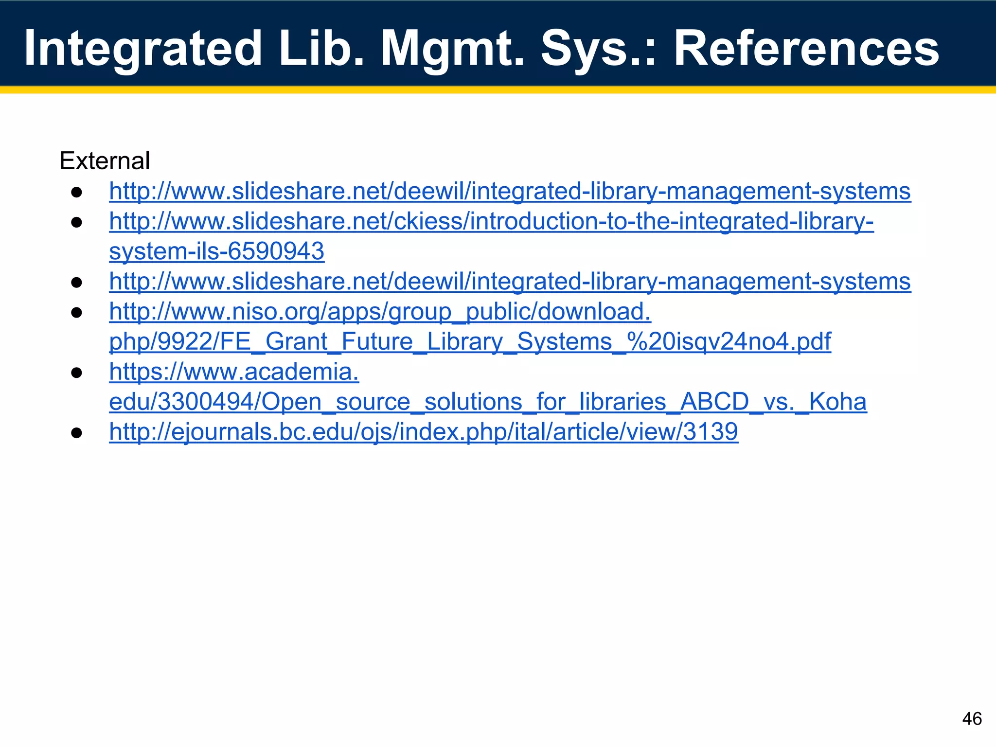 Integrated Lib. Mgmt. Sys.: References
46
External
● http://www.slideshare.net/deewil/integrated-library-management-systems
● http://www.slideshare.net/ckiess/introduction-to-the-integrated-library-
system-ils-6590943
● http://www.slideshare.net/deewil/integrated-library-management-systems
● http://www.niso.org/apps/group_public/download.
php/9922/FE_Grant_Future_Library_Systems_%20isqv24no4.pdf
● https://www.academia.
edu/3300494/Open_source_solutions_for_libraries_ABCD_vs._Koha
● http://ejournals.bc.edu/ojs/index.php/ital/article/view/3139
 