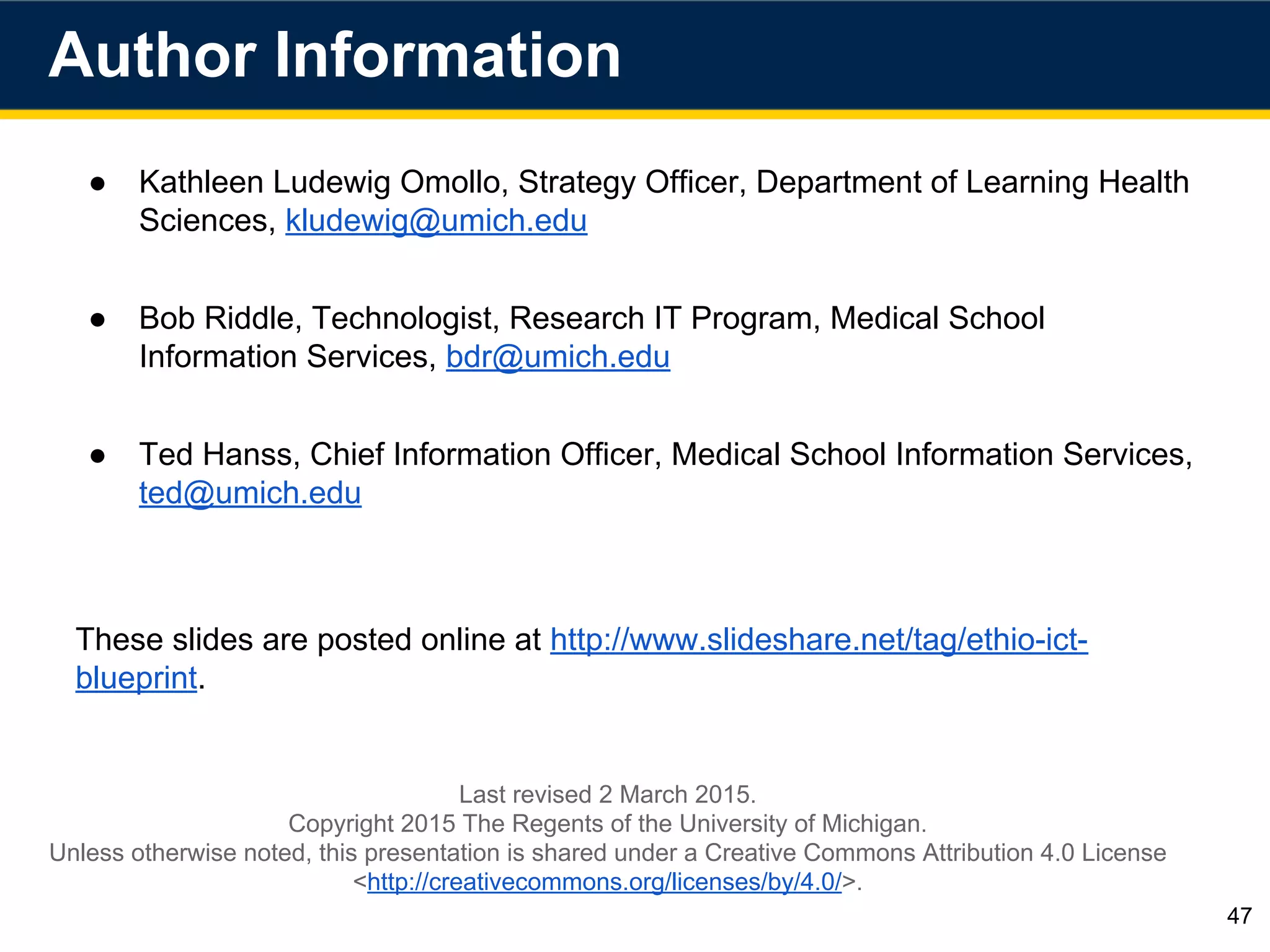 ● Kathleen Ludewig Omollo, Strategy Officer, Department of Learning Health
Sciences, kludewig@umich.edu
● Bob Riddle, Technologist, Research IT Program, Medical School
Information Services, bdr@umich.edu
● Ted Hanss, Chief Information Officer, Medical School Information Services,
ted@umich.edu
These slides are posted online at http://www.slideshare.net/tag/ethio-ict-
blueprint.
Author Information
47
Last revised 2 March 2015.
Copyright 2015 The Regents of the University of Michigan.
Unless otherwise noted, this presentation is shared under a Creative Commons Attribution 4.0 License
<http://creativecommons.org/licenses/by/4.0/>.
 