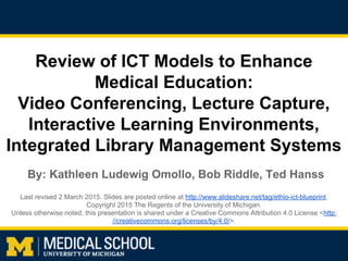 Review of ICT Models to Enhance
Medical Education:
Video Conferencing, Lecture Capture,
Interactive Learning Environments,
Integrated Library Management Systems
Last revised 2 March 2015. Slides are posted online at http://www.slideshare.net/tag/ethio-ict-blueprint.
Copyright 2015 The Regents of the University of Michigan.
Unless otherwise noted, this presentation is shared under a Creative Commons Attribution 4.0 License <http:
//creativecommons.org/licenses/by/4.0/>.
By: Kathleen Ludewig Omollo, Bob Riddle, Ted Hanss
 