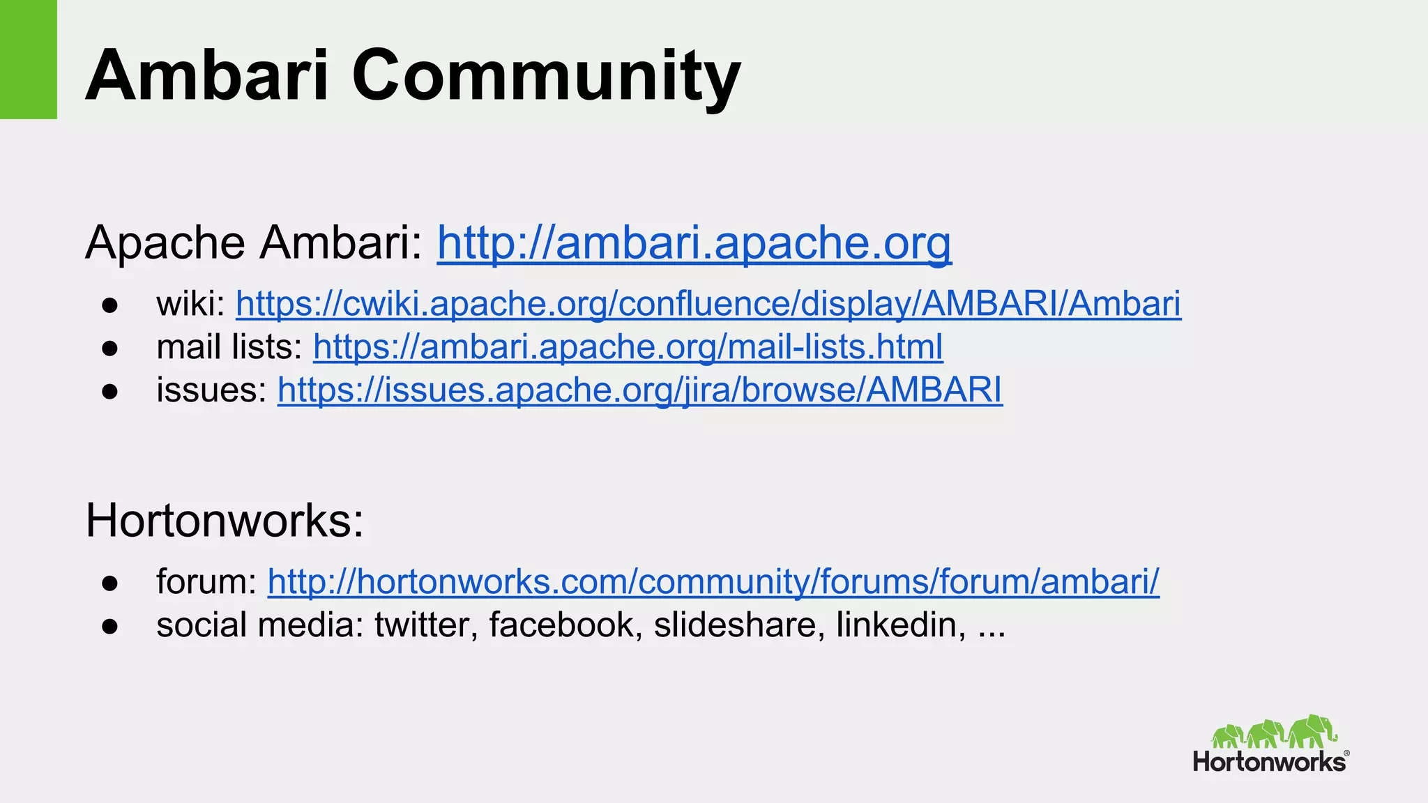 Ambari Community
Apache Ambari: http://ambari.apache.org
● wiki: https://cwiki.apache.org/confluence/display/AMBARI/Ambari
● mail lists: https://ambari.apache.org/mail-lists.html
● issues: https://issues.apache.org/jira/browse/AMBARI
Hortonworks:
● forum: http://hortonworks.com/community/forums/forum/ambari/
● social media: twitter, facebook, slideshare, linkedin, ...
 