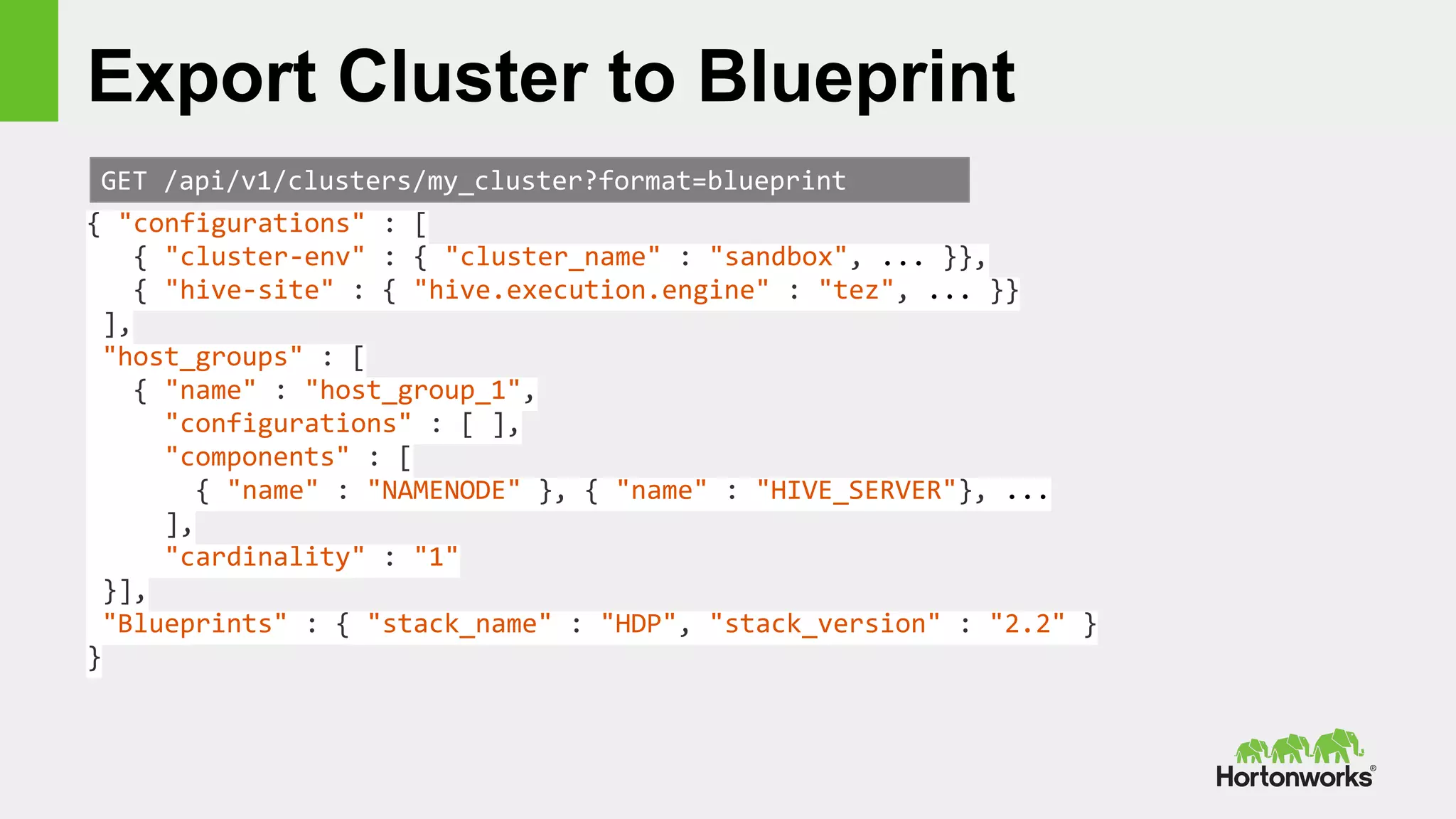 Export Cluster to Blueprint
GET /api/v1/clusters/my_cluster?format=blueprint
{ "configurations" : [
{ "cluster-env" : { "cluster_name" : "sandbox", ... }},
{ "hive-site" : { "hive.execution.engine" : "tez", ... }}
],
"host_groups" : [
{ "name" : "host_group_1",
"configurations" : [ ],
"components" : [
{ "name" : "NAMENODE" }, { "name" : "HIVE_SERVER"}, ...
],
"cardinality" : "1"
}],
"Blueprints" : { "stack_name" : "HDP", "stack_version" : "2.2" }
}
 
