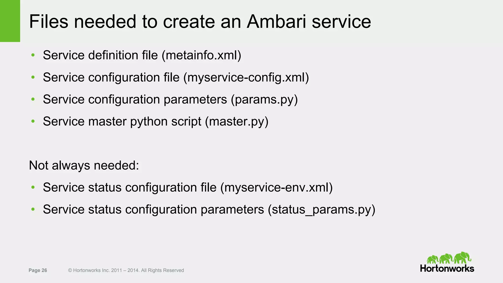 Page 26 © Hortonworks Inc. 2011 – 2014. All Rights Reserved
Files needed to create an Ambari service
• Service definition file (metainfo.xml)
• Service configuration file (myservice-config.xml)
• Service configuration parameters (params.py)
• Service master python script (master.py)
Not always needed:
• Service status configuration file (myservice-env.xml)
• Service status configuration parameters (status_params.py)
 