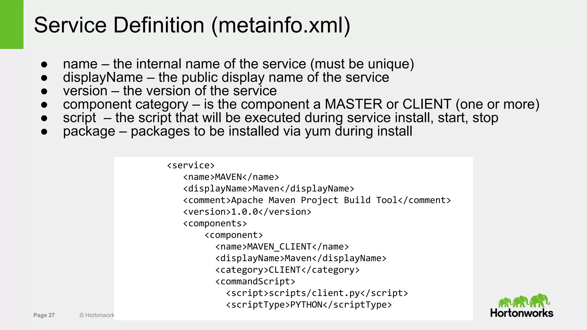 Page 27 © Hortonworks Inc. 2011 – 2014. All Rights Reserved
Service Definition (metainfo.xml)
● name – the internal name of the service (must be unique)
● displayName – the public display name of the service
● version – the version of the service
● component category – is the component a MASTER or CLIENT (one or more)
● script – the script that will be executed during service install, start, stop
● package – packages to be installed via yum during install
<service>
<name>MAVEN</name>
<displayName>Maven</displayName>
<comment>Apache Maven Project Build Tool</comment>
<version>1.0.0</version>
<components>
<component>
<name>MAVEN_CLIENT</name>
<displayName>Maven</displayName>
<category>CLIENT</category>
<commandScript>
<script>scripts/client.py</script>
<scriptType>PYTHON</scriptType>
 