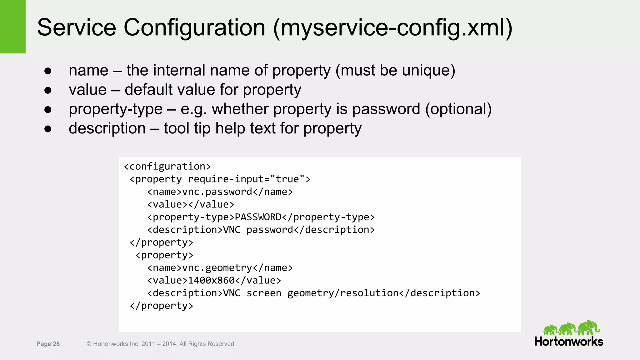 Page 28 © Hortonworks Inc. 2011 – 2014. All Rights Reserved
Service Configuration (myservice-config.xml)
● name – the internal name of property (must be unique)
● value – default value for property
● property-type – e.g. whether property is password (optional)
● description – tool tip help text for property
<configuration>
<property require-input="true">
<name>vnc.password</name>
<value></value>
<property-type>PASSWORD</property-type>
<description>VNC password</description>
</property>
<property>
<name>vnc.geometry</name>
<value>1400x860</value>
<description>VNC screen geometry/resolution</description>
</property>
 