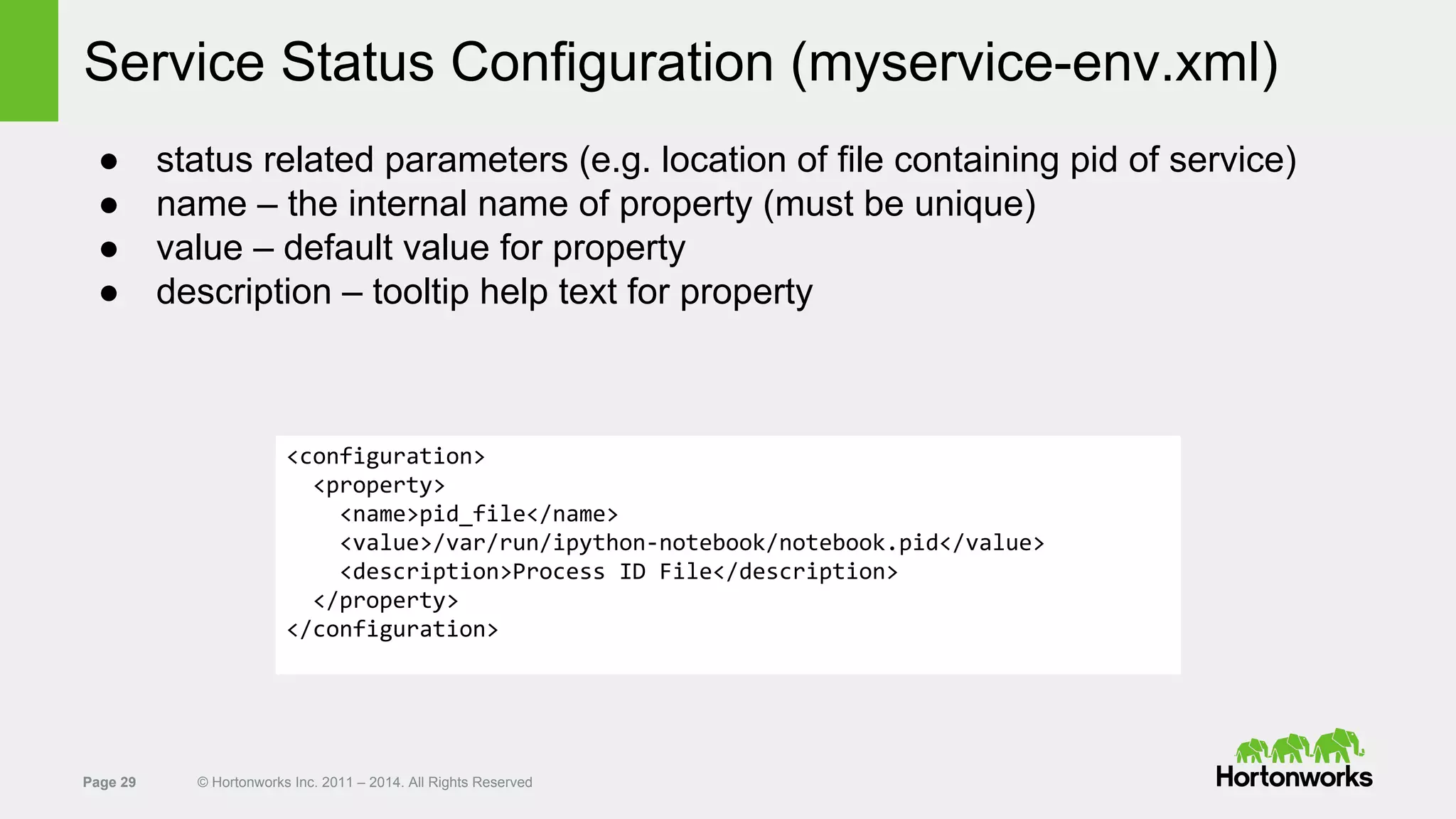 Page 29 © Hortonworks Inc. 2011 – 2014. All Rights Reserved
Service Status Configuration (myservice-env.xml)
● status related parameters (e.g. location of file containing pid of service)
● name – the internal name of property (must be unique)
● value – default value for property
● description – tooltip help text for property
<configuration>
<property>
<name>pid_file</name>
<value>/var/run/ipython-notebook/notebook.pid</value>
<description>Process ID File</description>
</property>
</configuration>
 