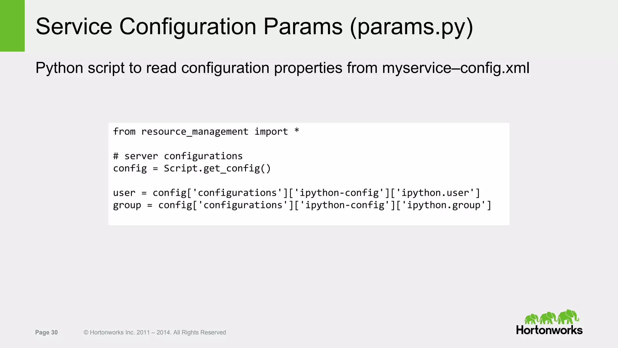 Page 30 © Hortonworks Inc. 2011 – 2014. All Rights Reserved
Service Configuration Params (params.py)
Python script to read configuration properties from myservice–config.xml
from resource_management import *
# server configurations
config = Script.get_config()
user = config['configurations']['ipython-config']['ipython.user']
group = config['configurations']['ipython-config']['ipython.group']
 