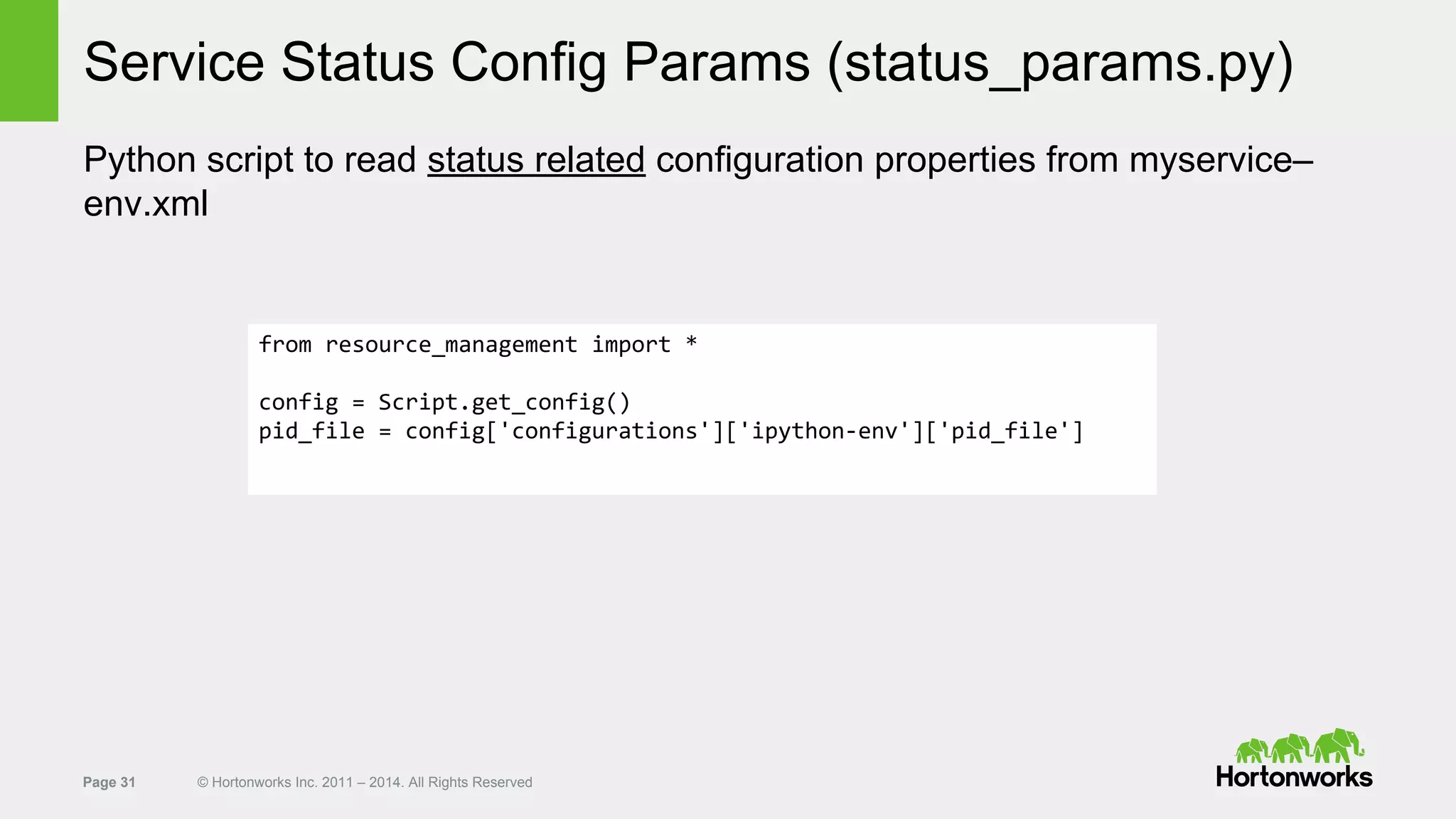 Page 31 © Hortonworks Inc. 2011 – 2014. All Rights Reserved
Service Status Config Params (status_params.py)
Python script to read status related configuration properties from myservice–
env.xml
from resource_management import *
config = Script.get_config()
pid_file = config['configurations']['ipython-env']['pid_file']
 