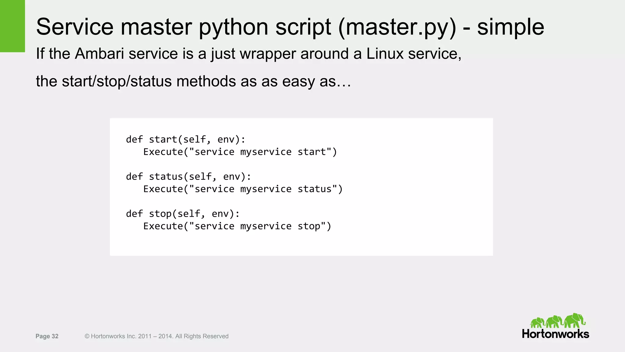 Page 32 © Hortonworks Inc. 2011 – 2014. All Rights Reserved
Service master python script (master.py) - simple
If the Ambari service is a just wrapper around a Linux service,
the start/stop/status methods as as easy as…
def start(self, env):
Execute("service myservice start")
def status(self, env):
Execute("service myservice status")
def stop(self, env):
Execute("service myservice stop")
 