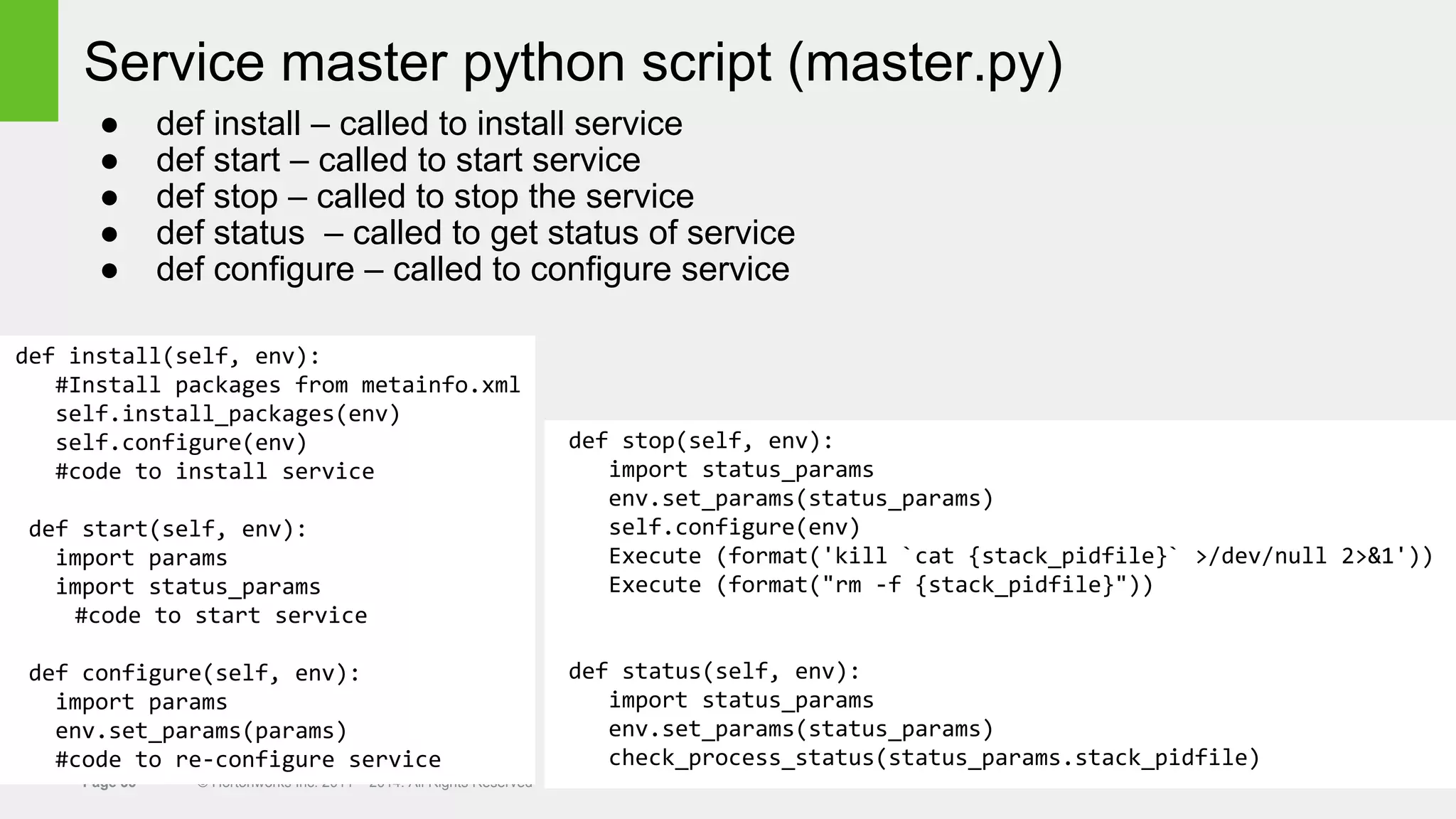 Page 33 © Hortonworks Inc. 2011 – 2014. All Rights Reserved
Service master python script (master.py)
● def install – called to install service
● def start – called to start service
● def stop – called to stop the service
● def status – called to get status of service
● def configure – called to configure service
def install(self, env):
#Install packages from metainfo.xml
self.install_packages(env)
self.configure(env)
#code to install service
def start(self, env):
import params
import status_params
#code to start service
def configure(self, env):
import params
env.set_params(params)
#code to re-configure service
def stop(self, env):
import status_params
env.set_params(status_params)
self.configure(env)
Execute (format('kill `cat {stack_pidfile}` >/dev/null 2>&1'))
Execute (format("rm -f {stack_pidfile}"))
def status(self, env):
import status_params
env.set_params(status_params)
check_process_status(status_params.stack_pidfile)
 