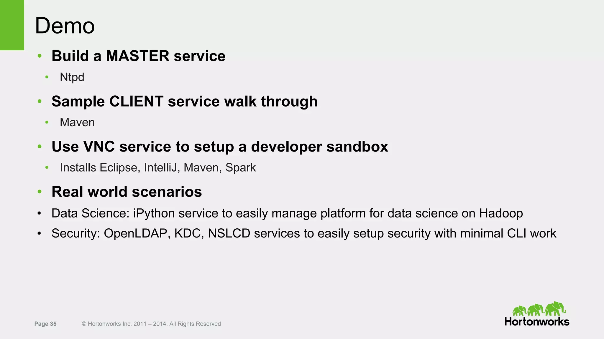 Page 35 © Hortonworks Inc. 2011 – 2014. All Rights Reserved
Demo
• Build a MASTER service
• Ntpd
• Sample CLIENT service walk through
• Maven
• Use VNC service to setup a developer sandbox
• Installs Eclipse, IntelliJ, Maven, Spark
• Real world scenarios
• Data Science: iPython service to easily manage platform for data science on Hadoop
• Security: OpenLDAP, KDC, NSLCD services to easily setup security with minimal CLI work
 