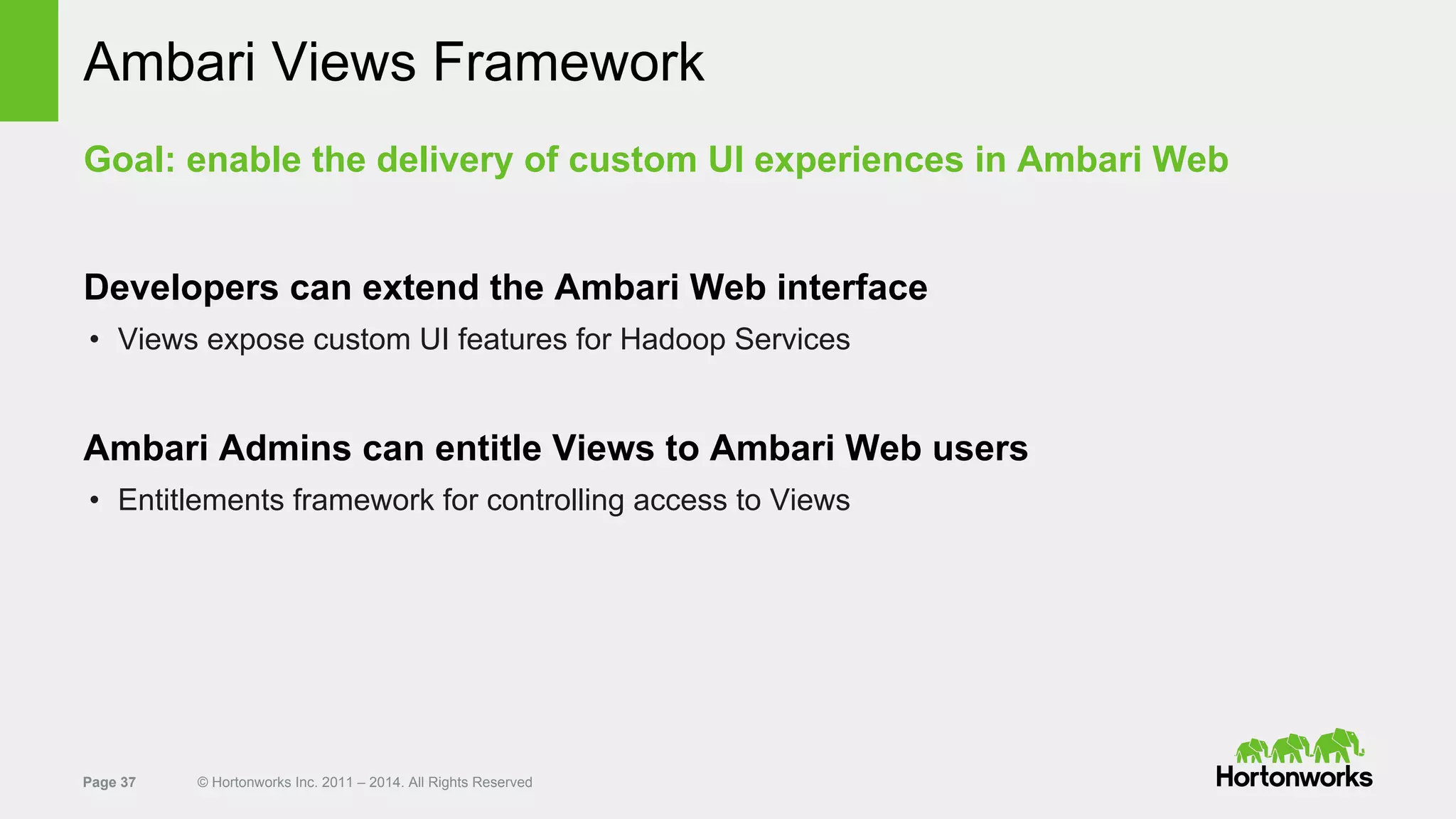 Page 37 © Hortonworks Inc. 2011 – 2014. All Rights Reserved
Ambari Views Framework
Goal: enable the delivery of custom UI experiences in Ambari Web
Developers can extend the Ambari Web interface
• Views expose custom UI features for Hadoop Services
Ambari Admins can entitle Views to Ambari Web users
• Entitlements framework for controlling access to Views
 