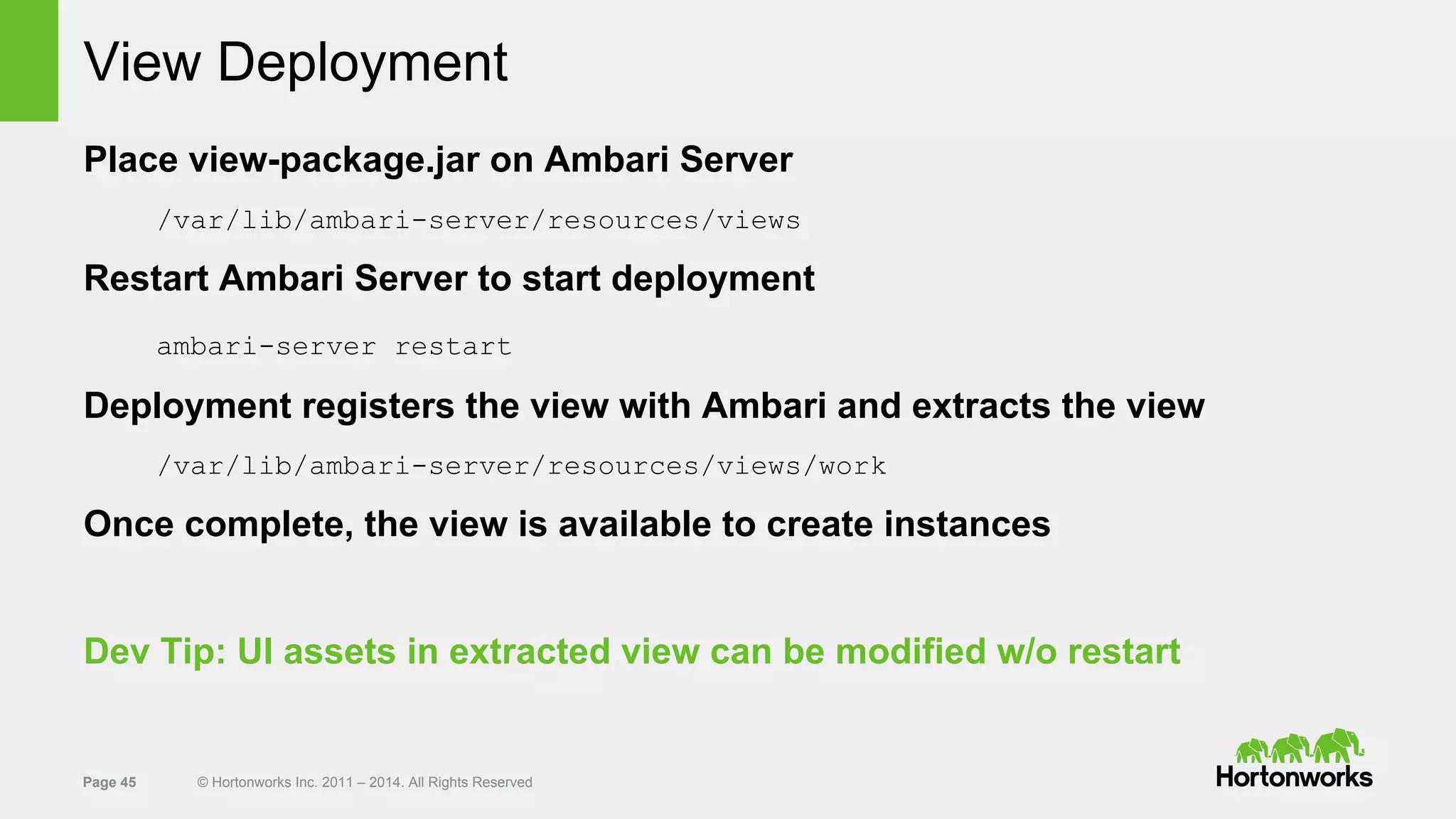 Page 45 © Hortonworks Inc. 2011 – 2014. All Rights Reserved
View Deployment
Place view-package.jar on Ambari Server
/var/lib/ambari-server/resources/views
Restart Ambari Server to start deployment
ambari-server restart
Deployment registers the view with Ambari and extracts the view
/var/lib/ambari-server/resources/views/work
Once complete, the view is available to create instances
Dev Tip: UI assets in extracted view can be modified w/o restart
 